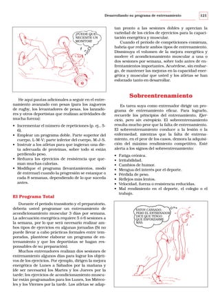 Desarrollando su programa de entrenamiento

¡PUEDE QUE
NECESITE UN
MONITOR!

He aquí pautas adicionales a seguir en el entrenamiento avanzado con pesas (para los zagueros
de rugby, los levantadores de pesas, los lanzadores y otros deportistas que realizan actividades de
mucha fuerza):
• Incrementar el número de repeticiones (p. ej., 56).
• Emplear un programa doble. Parte superior del
cuerpo, L-M-V; parte inferior del cuerpo, M-J-S.
• Instruir a los atletas para que ingieran una dieta adecuada de proteínas, sobre todo si están
perdiendo peso.
• Reduzca los ejercicios de resistencia que queman muchas calorías.
• Modifique el programa (levantamientos, modo
de entrenar) cuando la progresión se estanque o
cada 8 semanas, dependiendo de lo que suceda
antes.

El Programa Total
Durante el período transitorio y el preparatorio,
debería usted programar un entrenamiento de
acondicionamiento muscular 3 días por semana.
La adecuación energética requiere 5 ó 6 sesiones a
la semana, por lo que será necesario realizar ambos tipos de ejercicios en algunas jornadas (Si no
puede llevar a cabo prácticas formales entre temporadas, plantéese elaborar un programa de entrenamiento y que los deportistas se hagan responsables de su preparación).
Muchos entrenadores realizan dos sesiones de
entrenamiento algunos días para lograr los objetivos de los ejercicios. Por ejemplo, dirigen la mejora
energética de Lunes a Sábados por la mañana y
(de ser necesario) los Martes y los Jueves por la
tarde; los ejercicios de acondicionamiento muscular están programados para los Lunes, los Miércoles y los Viernes por la tarde. Los atletas se adap-

121

tan pronto a las sesiones dobles y aprecian la
variedad de los ciclos de ejercicios para la capacitación energética y muscular.
Cuando el período de competiciones comienza,
habría que reducir ambos tipos de entrenamiento.
Disminuya el volumen de la mejora energética y
modere el acondicionamiento muscular a una o
dos sesiones por semana, sobre todo antes de enfrentamientos importantes. Acuérdese, sin embargo, de mantener las mejoras en la capacidad energética y muscular que usted y los atletas se han
esforzado tanto en desarrollar.

Sobreentrenamiento
Es tarea suya como entrenador dirigir un programa de entrenamiento eficaz. Para lograrlo,
recuerde los principios del entrenamiento, Ejercicio, pero sin estropicio. El sobreentrenamiento
resulta mucho peor que la falta de entrenamiento.
El sobreentrenamiento conduce a la lesión o la
enfermedad, mientras que la falta de entrenamiento, en el peor de los casos, demora la adquisición del máximo rendimiento competitivo. Esté
alerta a los signos del sobreentrenamiento:
•
•
•
•
•
•
•
•

Fatiga crónica.
Irritabilidad.
Cambios de humor.
Mengua del interés por el deporte.
Pérdida de peso.
Reflejos más lentos.
Velocidad, fuerza o resistencia reducidas.
Mal rendimiento en el deporte, el colegio o el
trabajo.

ESTOY CANSADO,
PERO EL ENTRENADOR
DICE QUE TENGO
QUE ESFORZARME
MÁS.

 