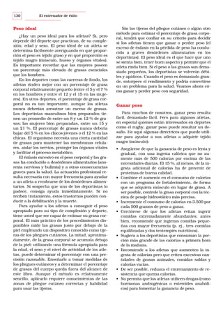 130

El entrenador de éxito

Peso ideal
¿Hay un peso ideal para los atletas? Sí, pero
depende del deporte que practican, de su complexión, edad y sexo. El peso ideal de un atleta se
determina fácilmente averiguando en qué proporción el peso es tejido graso y en qué proporción es
tejido magro (músculo, hueso y órganos vitales).
Es importante recordar que las mujeres poseen
un porcentaje más elevado de grasas esenciales
que los hombres.
En los deportes como las carreras de fondo, los
atletas rinden mejor con un porcentaje de grasa
corporal relativamente pequeño (entre el 5 y el 7 %
en los hombres y entre el 12 y el 15 en las mujeres). En otros deportes, el porcentaje de grasa corporal no es tan importante, aunque los atletas
nunca deberían arrastrar un exceso de grasas.
Los deportistas masculinos bien preparados tienen un promedio de entre un 8 y un 12 % de grasas; las mujeres bien preparadas, entre un 15 y
un 21 %. El porcentaje de grasas nunca debería
bajar del 5 % en los chicos jóvenes o el 12 % en las
chicas. El organismo necesita una cierta cantidad
de grasas para mantener las membranas celulares, aislar los nervios, proteger los órganos vitales
y facilitar el proceso metabólico.
El énfasis excesivo en el peso corporal y las grasas ha conducido a desórdenes alimentarios (anorexia nerviosa y bulimia) y a otras consecuencias
graves para la salud. La actuación profesional resulta necesaria con mayor frecuencia para ayudar
a un atleta a recobrarse de los desórdenes alimentarios. Si sospecha que uno de los deportistas lo
padece, consiga ayuda inmediatamente. Si no
reciben tratamiento, estos trastornos pueden conducir a la debilitación y la muerte.
Para ayudar a los atletas a conseguir el peso
apropiado para su tipo de complexión y deporte,
tiene usted que ser capaz de estimar su grasa corporal. El más práctico de los procedimientos disponibles mide las grasas justo por debajo de la
piel empleando un dispositivo conocido como tijeras de los pliegues cutáneos. La mitad, aproximadamente, de la grasa corporal se acumula debajo
de la piel; utilizando una fórmula apropiada para
la edad, el sexo y el nivel de actividad de los atletas, puede determinar el porcentaje con una precisión razonable. Enseñarle a tomar medidas de
los pliegues cutáneos y a determinar el porcentaje
de grasas del cuerpo queda fuera del alcance de
este libro. Aunque el método es relativamente
sencillo, aplicarlo requiere conocimientos de las
zonas de pliegue cutáneo correctas y habilidad
para usar las tijeras.

Sin las tijeras del pliegue cutáneo o algún otro
método para estimar el porcentaje de grasa corporal, tendrá que confiar en su criterio para decidir
si los atletas tienen que ganar o perder peso (el
exceso de énfasis en la pérdida de peso ha conducido a graves desórdenes alimentarios en los
deportistas). El peso ideal es el que hace que uno
se sienta bien, tener buen aspecto y permite que el
atleta rinda bien. Si el peso o las grasas son demasiado pequeños, los deportistas se volverán débiles y apáticos. Cuando el peso es demasiado grande, entorpece el rendimiento y podría convertirse
en un problema para la salud. Veamos ahora cómo ganar y perder peso con seguridad.

Ganar peso
Para muchos de nosotros, ganar peso resulta
fácil, demasiado fácil. Pero para algunos atletas,
en especial quienes están interesados en deportes
como el rugby, ganar peso puede resultar un desafío. He aquí algunas directrices que puede utilizar para ayudar a sus atletas a adquirir tejido
magro (músculo):
• Asegúrese de que la ganancia de peso es lenta y
gradual, con una ingesta calórica que no aumente más de 500 calorías por encima de las
necesidades diarias. El 15 %, al menos, de la ingesta adicional de calorías ha de provenir de
proteínas de buena calidad.
• Combine el aumento en el consumo de calorías
con un programa de fortalecimiento, de forma
que se adquiera músculo en lugar de grasa. A
ser posible, controle la grasa corporal con la técnica de pesaje hidrostático más precisa.
• Incremente el consumo de calorías en 3.500 por
cada 500 gramos de peso a ganar.
• Cerciórese de que los atletas evitan ingerir
comidas extremadamente abundantes; antes
bien, recomiende que ingieran comidas pequeñas con mayor frecuencia (p. ej., tres comidas
equilibradas y dos tentempiés nutritivos).
• Sugiera a los deportistas que consuman la porción más grande de las calorías a primera hora
de la mañana.
• Recomiende a los atletas que aumenten la ingesta de calorías pero que eviten excesivas cantidades de grasas animales, comidas saldas y
calorías vacías.
• De ser posible, reduzca el entrenamiento de resistencia que quema calorías.
• No permita que los atletas utilicen drogas (como
hormonas androgénicas o esteroides anabólicos) para fomentar la ganancia de peso.

 