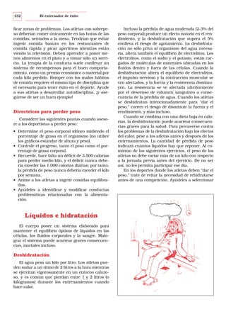 132

El entrenador de éxito

ficar zonas de problemas. Los atletas con sobrepeso deberían comer únicamente en las horas de las
comidas, sentados a la mesa. Tendrían que evitar
ingerir comida basura en los restaurantes de
comida rápida y picar aperitivos mientras están
viendo la televisión. Deben aprender a poner menos alimentos en el plato y a tomar sólo un servicio. La terapia de la conducta suele conllevar un
sistema de recompensas para el buen comportamiento, como un premio económico o material por
cada kilo perdido. Romper con los malos hábitos
de comida requiere el mismo tipo de disciplina que
el necesario para tener éxito en el deporte. Ayude
a sus atletas a desarrollar autodisciplina, ¡y asegúrese de ser un buen ejemplo!

Directrices para perder peso
Considere las siguientes pautas cuando asesore a los deportistas a perder peso:
• Determine el peso corporal idóneo midiendo el
porcentaje de grasa en el organismo (no utilice
los gráficos estándar de altura y peso).
• Controle el progreso, tanto el peso como el porcentaje de grasa corporal.
• Recuerde, hace falta un déficit de 3.500 calorías
para perder medio kilo, y el déficit nunca debería exceder las 1.000 calorías diarias; por tanto,
la pérdida de peso nunca debería exceder el kilo
por semana.
• Anime a los atletas a ingerir comidas equilibradas.
• Ayúdeles a identificar y modificar conductas
problemáticas relacionadas con la alimentación.

Líquidos e hidratación
El cuerpo posee un sistema elaborado para
mantener el equilibrio óptimo de líquidos en las
células, los fluidos corporales y la sangre. Malograr el sistema puede acarrear graves consecuencias, mortales incluso.

Deshidratación
El agua pesa un kilo por litro. Los atletas pueden sudar a un ritmo de 2 litros a la hora mientras
se ejercitan vigorosamente en un entorno caluroso, y es común que pierdan entre 1 y 2 litros (o
kilogramos) durante los entrenamientos cuando
hace calor.

Incluso la pérdida de agua moderada (2-3% del
peso corporal) produce un efecto notorio en el rendimiento, y la deshidratación que supera el 5%
conlleva el riesgo de agotamiento. La deshidratación no sólo priva al organismo del agua necesaria, altera también el equilibrio de electrolitos. Los
electrolitos, como el sodio y el potasio, están cargados de moléculas de minerales ubicadas en los
fluidos dentro y fuera de las células. Cuando la
deshidratación altera el equilibrio de electrolitos,
el impulso nervioso y la contracción muscular se
ven afectados, y la fuerza y la resistencia disminuyen. La resistencia se ve afectada ulteriormente
por el descenso de volumen sanguíneo a consecuencia de la pérdida de agua. Cuando los atletas
se deshidratan intencionadamente para “dar el
peso,” corren el riesgo de disminuir la fuerza y el
rendimiento, y más incluso.
Cuando se combina con una dieta baja en calorías, la deshidratación puede acarrear consecuencias graves para la salud. Para precaverse contra
los problemas de la deshidratación bajo los efectos
del calor, pese a los atletas antes y después de los
entrenamientos. La cantidad de pérdida de peso
indicará cuántos líquidos hay que reponer. Al comienzo de los siguientes ejercicios, el peso de los
atletas no debe variar más de un kilo con respecto
a la jornada previa antes del ejercicio. De no ser
así, no les permita participar ese día.
En los deportes donde los atletas deben “dar el
peso,” trate de evitar la necesidad de rehidratarse
antes de una competición. Ayúdeles a seleccionar

 