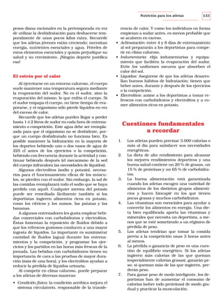 Nutrición para los atletas

pesos diana racionales en la pretemporada en vez
de utilizar la deshidratación para deshacerse temporalmente de unos pocos kilos extra. Recuerde
que los atletas jóvenes están creciendo; necesitan
energía, nutrientes esenciales y agua. Príveles de
estos elementos esenciales y quizás perjudique su
salud y su crecimiento. ¡Ningún deporte justifica
eso!

El estrés por el calor
Al ejercitarse en un entorno caluroso, el cuerpo
suele mantener una temperatura segura mediante
la evaporación del sudor. No es el sudor, sino la
evaporación del mismo, lo que enfría el cuerpo. Si
el sudor empapa el cuerpo, no tiene tiempo de evaporarse, y el organismo sólo pierde líquidos en vez
del exceso de calor.
Recuerde que los atletas pueden llegar a perder
hasta 1 ó 2 litros de sudor en cada hora de entrenamiento o competición. Este agua debe ser reemplazada para que el organismo no se deshidrate, porque un cuerpo deshidratado no funciona bien. Es
posible mantener la hidratación en la mayoría de
los deportes bebiendo uno o dos vasos de agua de
225 cl antes de los ejercicios o la competición,
bebiendo con frecuencia durante la actividad y continuar bebiendo después (el mecanismo de la sed
del cuerpo infravalora las necesidades de líquidos).
Algunos electrolitos (sodio y potasio), necesarios para el funcionamiento eficaz de los músculos, se pierden con el sudor. Sin embargo, la sal de
las comidas reemplazará todo el sodio que se haya
perdido con aquél. Cualquier merma del potasio
puede ser remediada fácilmente también si los
deportistas ingieren alimentos ricos en potasio,
como los cítricos y los zumos, las patatas y las
bananas.
A algunos entrenadores les gusta emplear bebidas comerciales con carbohidratos y electrolitos.
Éstas fomentan la reposición de fluidos debido a
que los refrescos gustosos conducen a una mayor
ingesta de líquidos. Lo importante es suministrar
cantidad de fluidos (agua) durante los entrenamientos y la competición. y programar los ejercicios y los partidos en las horas más frescas de la
jornada. Las bebidas con carbohidratos tienen su
importancia de cara a las pruebas de mayor duración (más de una hora), y los electrolitos ayudan a
reducir la pérdida de líquidos urinaria.
Al competir en clima caluroso, puede preparar
a los atletas de diversas maneras:
• Condición física: la condición aeróbica mejora el
sistema circulatorio, responsable de la transfe-

•

•

•

•

133

rencia de calor. Y como los individuos en forma
empiezan a sudar antes, es menos probable que
se acaloren en exceso.
Aclimatación: entre 4 y 8 días de entrenamiento
al sol prepararán a los deportistas para competir en clima caluroso.
Indumentaria: elija indumentarias y equipamiento que faciliten la evaporación del sudor.
Evite los uniformes oscuros que absorben el
calor del sol.
Líquidos: Asegúrese de que los atletas desarrollan buenos hábitos de hidratación; tienen que
beber antes, durante y después de los ejercicios
o la competición.
Electrolitos: anime a los deportistas a tomar refrescos con carbohidratos y electrolitos y a comer alimentos ricos en potasio.

Cuestiones fundamentales
a recordar
1.

2.

3.

4.

5.

6.

7.

Los atletas pueden precisar 3.000 calorías o
más al día para satisfacer sus necesidades
energéticas.
La dieta de alto rendimiento para alcanzar
los mejores rendimientos deportivos y una
buena salud contiene un 20 % de grasas, un
15 % de proteínas y un 65 % de carbohidratos.
La buena alimentación está garantizada
cuando los atletas escogen una variedad de
alimentos de los distintos grupos alimenticios y hacen hincapié en los que tienen
pocas grasas y muchos carbohidratos.
Las vitaminas son esenciales para ayudar a
convertir los alimentos en energía. Una dieta bien equilibrada aporta las vitaminas y
minerales que necesita un deportista, a menos que se esté sometiendo a un régimen de
pérdida de peso.
Los atletas tendrían que tomar la comida
previa a la competición unas 3 horas antes
al menos.
La pérdida o ganancia de peso es una cuestión de equilibrio energético. Si los atletas
ingieren más calorías de las que queman
(especialmente calorías grasas), ganarán peso; si queman más de las que ingieren, perderán peso.
Para ganar peso de modo inteligente, los deportistas han de aumentar el consumo de
calorías (sobre todo proteínas) de modo gradual y practicar la musculación.

 
