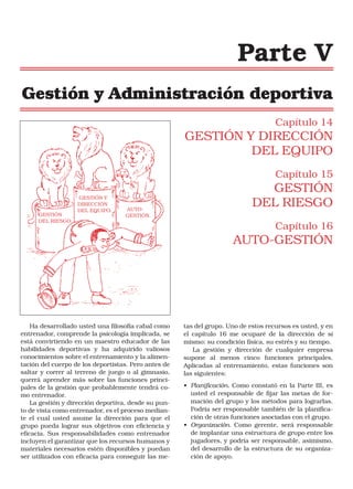 Parte V
Gestión y Administración deportiva
Capítulo 14

GESTIÓN Y DIRECCIÓN
DEL EQUIPO
Capítulo 15

GESTIÓN
DEL RIESGO.

GESTIÓN Y
DIRECCIÓN
DEL EQUIPO.

AUTOGESTIÓN.

GESTIÓN
DEL RIESGO
Capítulo 16

AUTO-GESTIÓN

Ha desarrollado usted una filosofía cabal como
entrenador, comprende la psicología implicada, se
está convirtiendo en un maestro educador de las
habilidades deportivas y ha adquirido valiosos
conocimientos sobre el entrenamiento y la alimentación del cuerpo de los deportistas. Pero antes de
saltar y correr al terreno de juego o al gimnasio,
querrá aprender más sobre las funciones principales de la gestión que probablemente tendrá como entrenador.
La gestión y dirección deportiva, desde su punto de vista como entrenador, es el proceso mediante el cual usted asume la dirección para que el
grupo pueda lograr sus objetivos con eficiencia y
eficacia. Sus responsabilidades como entrenador
incluyen el garantizar que los recursos humanos y
materiales necesarios estén disponibles y puedan
ser utilizados con eficacia para conseguir las me-

tas del grupo. Uno de estos recursos es usted, y en
el capítulo 16 me ocuparé de la dirección de sí
mismo: su condición física, su estrés y su tiempo.
La gestión y dirección de cualquier empresa
supone al menos cinco funciones principales.
Aplicadas al entrenamiento, estas funciones son
las siguientes:
• Planificación. Como constató en la Parte III, es
usted el responsable de fijar las metas de formación del grupo y los métodos para lograrlas.
Podría ser responsable también de la planificación de otras funciones asociadas con el grupo.
• Organización. Como gerente, será responsable
de implantar una estructura de grupo entre los
jugadores, y podría ser responsable, asimismo,
del desarrollo de la estructura de su organización de apoyo.

 