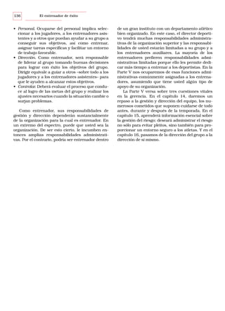 136

El entrenador de éxito

• Personal. Ocuparse del personal implica seleccionar a los jugadores, a los entrenadores asistentes y a otros que puedan ayudar a su grupo a
conseguir sus objetivos, así como entrenar,
asignar tareas específicas y facilitar un entorno
de trabajo favorable.
• Dirección. Como entrenador, será responsable
de liderar al grupo tomando buenas decisiones
para lograr con éxito los objetivos del grupo.
Dirigir equivale a guiar a otros –sobre todo a los
jugadores y a los entrenadores asistentes– para
que le ayuden a alcanzar estos objetivos.
• Controlar. Deberá evaluar el proceso que conduce al logro de las metas del grupo y realizar los
ajustes necesarios cuando la situación cambie o
surjan problemas.
Como entrenador, sus responsabilidades de
gestión y dirección dependerán sustancialmente
de la organización para la cual es entrenador. En
un extremo del espectro, puede que usted sea la
organización. De ser esto cierto, le incumben entonces amplias responsabilidades administrativas. Por el contrario, podría ser entrenador dentro

de un gran instituto con un departamento atlético
bien organizado. En este caso, el director deportivo tendrá muchas responsabilidades administrativas de la organización superior y las responsabilidades de usted estarán limitadas a su grupo y a
los entrenadores auxiliares. La mayoría de los
entrenadores prefieren responsabilidades administrativas limitadas porque ello les permite dedicar más tiempo a entrenar a los deportistas. En la
Parte V nos ocuparemos de esas funciones administrativas comúnmente asignadas a los entrenadores, asumiendo que tiene usted algún tipo de
apoyo de su organización.
La Parte V versa sobre tres cuestiones vitales
en la gerencia. En el capítulo 14, daremos un
repaso a la gestión y dirección del equipo, los numerosos cometidos que suponen cuidarse de todo
antes, durante y después de la temporada. En el
capítulo 15, aprenderá información esencial sobre
la gestión del riesgo; deseará administrar el riesgo
no sólo para evitar pleitos, sino también para proporcionar un entorno seguro a los atletas. Y en el
capítulo 16, pasamos de la dirección del grupo a la
dirección de sí mismo.

 