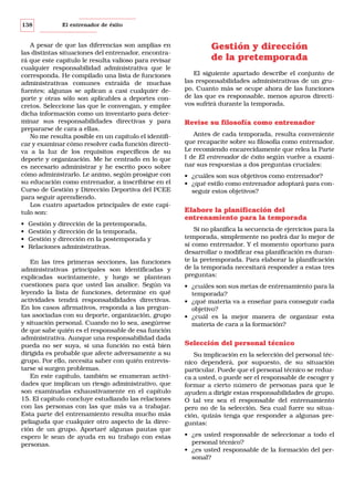 138

El entrenador de éxito

A pesar de que las diferencias son amplias en
las distintas situaciones del entrenador, encontrará que este capítulo le resulta valioso para revisar
cualquier responsabilidad administrativa que le
corresponda. He compilado una lista de funciones
administrativas comunes extraída de muchas
fuentes; algunas se aplican a casi cualquier deporte y otras sólo son aplicables a deportes concretos. Seleccione las que le convengan, y emplee
dicha información como un inventario para determinar sus responsabilidades directivas y para
prepararse de cara a ellas.
No me resulta posible en un capítulo el identificar y examinar cómo resolver cada función directiva a la luz de los requisitos específicos de su
deporte y organización. Me he centrado en lo que
es necesario administrar y he escrito poco sobre
cómo administrarlo. Le animo, según prosigue con
su educación como entrenador, a inscribirse en el
Curso de Gestión y Dirección Deportiva del PCEE
para seguir aprendiendo.
Los cuatro apartados principales de este capítulo son:
•
•
•
•

Gestión y dirección de la pretemporada,
Gestión y dirección de la temporada,
Gestión y dirección en la postemporada y
Relaciones administrativas.

En las tres primeras secciones, las funciones
administrativas principales son identificadas y
explicadas sucintamente, y luego se plantean
cuestiones para que usted las analice. Según va
leyendo la lista de funciones, determine en qué
actividades tendrá responsabilidades directivas.
En los casos afirmativos, responda a las preguntas asociadas con su deporte, organización, grupo
y situación personal. Cuando no lo sea, asegúrese
de que sabe quién es el responsable de esa función
administrativa. Aunque una responsabilidad dada
pueda no ser suya, si una función no está bien
dirigida es probable que afecte adversamente a su
grupo. Por ello, necesita saber con quién entrevistarse si surgen problemas.
En este capítulo, también se enumeran actividades que implican un riesgo administrativo, que
son examinadas exhaustivamente en el capítulo
15. El capítulo concluye estudiando las relaciones
con las personas con las que más va a trabajar.
Esta parte del entrenamiento resulta mucho más
peliaguda que cualquier otro aspecto de la dirección de un grupo. Aportaré algunas pautas que
espero le sean de ayuda en su trabajo con estas
personas.

Gestión y dirección
de la pretemporada
El siguiente apartado describe el conjunto de
las responsabilidades administrativas de un grupo. Cuanto más se ocupe ahora de las funciones
de las que es responsable, menos apuros directivos sufrirá durante la temporada.

Revise su filosofía como entrenador
Antes de cada temporada, resulta conveniente
que recapacite sobre su filosofía como entrenador.
Le recomiendo encarecidamente que relea la Parte
I de El entrenador de éxito según vuelve a examinar sus respuestas a dos preguntas cruciales:
• ¿cuáles son sus objetivos como entrenador?
• ¿qué estilo como entrenador adoptará para conseguir estos objetivos?

Elabore la planificación del
entrenamiento para la temporada
Si no planifica la secuencia de ejercicios para la
temporada, simplemente no podrá dar lo mejor de
sí como entrenador. Y el momento oportuno para
desarrollar o modificar esa planificación es durante la pretemporada. Para elaborar la planificación
de la temporada necesitará responder a estas tres
preguntas:
• ¿cuáles son sus metas de entrenamiento para la
temporada?
• ¿qué materia va a enseñar para conseguir cada
objetivo?
• ¿cuál es la mejor manera de organizar esta
materia de cara a la formación?

Selección del personal técnico
Su implicación en la selección del personal técnico dependerá, por supuesto, de su situación
particular. Puede que el personal técnico se reduzca a usted, o puede ser el responsable de escoger y
formar a cierto número de personas para que le
ayuden a dirigir estas responsabilidades de grupo.
O tal vez sea el responsable del entrenamiento
pero no de la selección. Sea cual fuere su situación, quizás tenga que responder a algunas preguntas:
• ¿es usted responsable de seleccionar a todo el
personal técnico?
• ¿es usted responsable de la formación del personal?

 