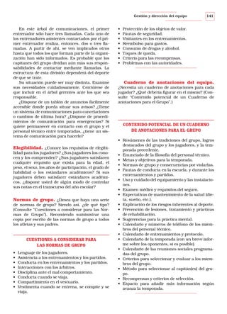 Gestión y dirección del equipo

En este árbol de comunicaciones, el primer
entrenador sólo hace tres llamadas. Cada uno de
los entrenadores asistentes contactados por el primer entrenador realiza, entonces, dos o tres llamadas. A partir de ahí, se ven implicados otros
hasta que todos los que forman parte de la organización han sido informados. Es probable que los
capitanes del grupo dividan aún más sus responsabilidades de contactar mediante llamadas. La
estructura de esta división dependerá del deporte
de que se trate.
Su situación puede ser muy distinta. Examine
sus necesidades cuidadosamente. Cerciórese de
que incluir en el árbol gerentes ante los que sea
responsable.
¿Dispone de un tablón de anuncios fácilmente
accesible donde pueda situar sus avisos? ¿Tiene
un sistema de comunicaciones para cancelaciones
o cambios de última hora? ¿Dispone de procedimientos de comunicación para emergencias? Si
quiere permanecer en contacto con el grupo y el
personal técnico entre temporadas, ¿tiene un sistema de comunicación para hacerlo?

Elegibilidad. ¿Conoce los requisitos de elegibilidad para los jugadores? ¿Sus jugadores los conocen y los comprenden? ¿Sus jugadores satisfacen
cualquier requisito que exista para la edad, el
peso, el sexo, los años de participación, el grado de
habilidad o los estándares académicos? Si sus
jugadores deben satisfacer estándares académicos, ¿dispone usted de algún modo de controlar
sus notas en el transcurso del año escolar?

Normas de grupo. ¿Desea que haya una serie
de normas de grupo? Siendo así, ¿de qué tipo?
(Consulte “Cuestiones a considerar para las Normas de Grupo”). Recomiendo suministrar una
copia por escrito de las normas de grupo a todos
los atletas y sus padres.

CUESTIONES A CONSIDERAR PARA
LAS NORMAS DE GRUPO
•
•
•
•
•
•
•
•

Lenguaje de los jugadores.
Asistencia a los entrenamientos y los partidos.
Conducta en los entrenamientos y los partidos.
Interacciones con los árbitros.
Disciplina ante el mal comportamiento.
Conducta cuando se viaja.
Compartimiento en el vestuario.
Vestimenta cuando se entrena, se compite y se
viaja.

•
•
•
•
•
•
•
•

141

Protección de los objetos de valor.
Pautas de seguridad.
Visitantes en los entrenamientos.
Reembolso para gastos.
Consumo de drogas y alcohol.
Toques de queda.
Criterio para las recompensas.
Problemas con las autoridades.

Cuaderno de anotaciones del equipo.
¿Necesita un cuaderno de anotaciones para cada
jugador? ¿Qué debería figurar en el mismo? (Consulte “Contenido potencial de un Cuaderno de
anotaciones para el Grupo”.)

CONTENIDO POTENCIAL DE UN CUADERNO
DE ANOTACIONES PARA EL GRUPO
• Resúmenes de las tradiciones del grupo, logros
destacados del grupo y los jugadores, y la temporada precedente.
• Enunciado de la filosofía del personal técnico.
• Metas y objetivos para la temporada.
• Normas de grupo y consecuencias por violarlas.
• Pautas de conducta en la escuela, y durante los
entrenamientos y partidos.
• Uso y cuidado del equipamiento y las instalaciones.
• Examen médico y requisitos del seguro.
• Expectativas de mantenimiento de la salud (dieta, sueño, etc.).
• Explicación de los riesgos inherentes al deporte.
• Prevención de lesiones, tratamiento y prácticas
de rehabilitación.
• Sugerencias para la práctica mental.
• Calendario y números de teléfono de los miembros del personal técnico.
• Calendario de entrenamientos y protocolo.
• Calendario de la temporada (con un breve informe sobre los oponentes, si es posible).
• Calendario de las reuniones sociales programadas del grupo.
• Criterios para seleccionar y evaluar a los miembros del grupo.
• Método para seleccionar al capitán(es) del grupo.
• Recompensas y criterios de selección.
• Espacio para añadir más información según
avanza la temporada.

 