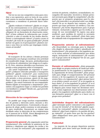 146

El entrenador de éxito

Ojear
Tal vez no sea tan competitivo como para estudiar a sus oponentes, pero se trata de una actividad común en muchos deportes. He aquí algunas
cuestiones a considerar si pretende hacer informes:
¿Quién realizará el informe? ¿Quién se ocupará de los entrenamientos si es usted quien va de
ojeador? ¿De qué competiciones hará un informe?
¿Dispone de un formulario de observación estándar? ¿Cómo utilizará la información que recoja?
¿Llevará a cabo el estudio de los rivales directamente o contemplando vídeos? ¿Cuánto cuesta el
estudio? ¿Se trata de un gasto justificado? ¿Puede
incluir ese gasto en el presupuesto? ¿Existen normas o una ética no escrita que impongan restricciones al estudio?

Transporte
El transporte de los atletas y demás personas
relacionadas con el grupo constituye otra actividad
de considerable riesgo. Así pues, profundizaremos
en la forma de administrar este riesgo en el capítulo 15. Pero, mientras identifica sus funciones, responda a estas preguntas sobre el transporte:
¿Es usted responsable de organizar el transporte? ¿Utilizará vehículos privados o transportes
públicos? ¿Quién conducirá? ¿Los conductores
cuentan con la licencia y el seguro apropiados?
¿Se permite a otras personas, aparte de los jugadores, viajar con el grupo si utilizan el transporte
público? ¿Es usted consciente de sus responsabilidades legales al transportar a deportistas? ¿Permitirá a los jugadores viajar a o desde los partidos
con familiares o amigos? Siendo así, ¿qué procedimientos seguirá?

Dirección de las competiciones
Es posible que tenga muchas responsabilidades de gestión y dirección antes, durante y después de las competiciones. Contestando a las preguntas de abajo, podrá constatar si está preparado para resolverlas. Encontrará un repaso más
detallado sobre la dirección de las competiciones
en el manual de la PCEE, Event Management for
SportDirector (Human Kinetics, 1996).

Preparación general ¿Ha organizado usted las
instalaciones? ¿Ha verificado la asistencia de los
árbitros y dispuesto que alguien les reciba y les
lleve a la zona de vestuarios? ¿Ha organizado un

servicio de portería, celadores, acomodadores, encargados del marcador, locutores y demás personal necesario para dirigir la competición? ¿Ha dispuesto que se preparen programas para la misma? ¿Ha instruido a su personal sobre sus obligaciones? Si en su deporte hay contacto, ¿ha dispuesto que haya presentes un médico y una ambulancia? ¿Ha hecho disposiciones para el grupo
visitante, incluyendo a alguien que les reciba y se
ocupe de sus necesidades? Si espera una gran
multitud, ¿qué medidas de control es necesario
que tome para dicha multitud? ¿Está listo para
ser utilizado todo el equipamiento de competición?

Preparación anterior al enfrentamiento
¿Ha desarrollado su estrategia para la disputa?
¿Ha elegido la alineación inicial y planificado las
sustituciones? ¿Ha preparado a los jugadores para la rutina anterior al enfrentamiento que desea
seguir, incluyendo el calentamiento? ¿Se reunirá
con el grupo antes de la disputa? De ser así, ¿qué
quiere comunicarles?

Durante el enfrentamiento ¿Está preparado
para dirigir su propia conducta de modo que influya positivamente en los jugadores y represente a
la organización de forma favorable? ¿Está preparado para dirigir el comportamiento del personal
técnico y de los jugadores de manera que representen bien a la organización? ¿Qué piensa hacer
si un árbitro comete un error? ¿Y si un jugador se
hace daño? ¿Y si los jugadores se pelean? ¿Y si el
público actúa incorrectamente? ¿Cómo observará
la disputa para tomar mejor las decisiones tácticas? ¿Cómo registrará sus observaciones sobre el
grupo y los jugadores individuales para darles un
uso formativo posterior? ¿Qué va a hacer con el
grupo entre periodos?

Actividades después del enfrentamiento
¿Qué mensajes quiere comunicar a los jugadores
en caso de victoria? ¿Y de derrota? ¿Quién supervisará los vestuarios? ¿Quién remunerará a los
árbitros? ¿Qué hará respecto a la partida del grupo visitante? ¿A quién tiene que dar las gracias?
¿Qué obligaciones tiene para con los medios de
comunicación?

Publicidad
La mayoría de los grupos deportivos quieren
publicidad, pero tiene usted que decidir qué tipo

 