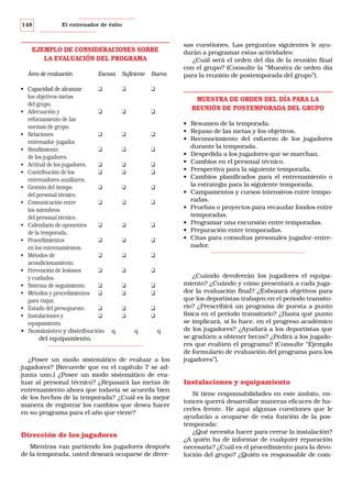148

El entrenador de éxito

EJEMPLO DE CONSIDERACIONES SOBRE
LA EVALUACIÓN DEL PROGRAMA
Área de evaluación

Escasa

• Capacidad de alcanzar
❑
los objetivos-metas
del grupo.
• Adecuación y
❑
reforzamiento de las
normas de grupo.
• Relaciones
❑
entrenador-jugador.
• Rendimiento
❑
de los jugadores.
• Actitud de los jugadores.
❑
• Contribución de los
❑
entrenadores auxiliares.
• Gestión del tiempo
❑
del personal técnico.
• Comunicación entre
❑
los miembros
del personal técnico.
• Calendario de oponentes
❑
de la temporada.
• Procedimientos
❑
en los entrenamientos.
• Métodos de
❑
acondicionamiento.
• Prevención de lesiones
❑
y cuidados.
• Sistema de seguimiento.
❑
• Métodos y procedimientos ❑
para viajar.
• Estado del presupuesto.
❑
• Instalaciones y
❑
equipamiento.
• Suministro y distribución
del equipamiento.

Suficiente

Buena

❑

❑

❑

MUESTRA DE ORDEN DEL DÍA PARA LA
REUNIÓN DE POSTEMPORADA DEL GRUPO

❑

❑

❑

❑
❑

❑
❑

❑

❑

❑

❑

❑

❑

❑

❑

❑

❑

❑

❑

❑
❑

❑
❑

❑
❑

• Resumen de la temporada.
• Repaso de las metas y los objetivos.
• Reconocimiento del esfuerzo de los jugadores
durante la temporada.
• Despedida a los jugadores que se marchan.
• Cambios en el personal técnico.
• Perspectiva para la siguiente temporada.
• Cambios planificados para el entrenamiento o
la estrategia para la siguiente temporada.
• Campamentos y cursos intensivos entre temporadas.
• Pruebas o proyectos para recaudar fondos entre
temporadas.
• Programar una excursión entre temporadas.
• Preparación entre temporadas.
• Citas para consultas personales jugador-entrenador.

❑

❑

q

sas cuestiones. Las preguntas siguientes le ayudarán a programar estas actividades:
¿Cuál será el orden del día de la reunión final
con el grupo? (Consulte la “Muestra de orden día
para la reunión de postemporada del grupo”).

❑
❑
q

q

¿Posee un modo sistemático de evaluar a los
jugadores? (Recuerde que en el capítulo 7 se adjunta uno.) ¿Posee un modo sistemático de evaluar al personal técnico? ¿Repasará las metas de
entrenamiento ahora que todavía se acuerda bien
de los hechos de la temporada? ¿Cuál es la mejor
manera de registrar los cambios que desea hacer
en su programa para el año que viene?

Dirección de los jugadores
Mientras van partiendo los jugadores después
de la temporada, usted deseará ocuparse de diver-

¿Cuándo devolverán los jugadores el equipamiento? ¿Cuándo y cómo presentará a cada jugador la evaluación final? ¿Esbozará objetivos para
que los deportistas trabajen en el período transitorio? ¿Prescribirá un programa de puesta a punto
física en el período transitorio? ¿Hasta qué punto
se implicará, si lo hace, en el progreso académico
de los jugadores? ¿Ayudará a los deportistas que
se gradúen a obtener becas? ¿Pedirá a los jugadores que evalúen el programa? (Consulte “Ejemplo
de formulario de evaluación del programa para los
jugadores”).

Instalaciones y equipamiento
Si tiene responsabilidades en este ámbito, entonces querrá desarrollar maneras eficaces de hacerles frente. He aquí algunas cuestiones que le
ayudarán a ocuparse de esta función de la postemporada:
¿Qué necesita hacer para cerrar la instalación?
¿A quién ha de informar de cualquier reparación
necesaria? ¿Cuál es el procedimiento para la devolución del grupo? ¿Quién es responsable de com-

 