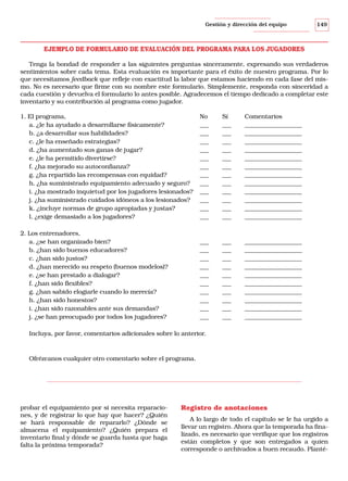 Gestión y dirección del equipo

149

EJEMPLO DE FORMULARIO DE EVALUACIÓN DEL PROGRAMA PARA LOS JUGADORES
Tenga la bondad de responder a las siguientes preguntas sinceramente, expresando sus verdaderos
sentimientos sobre cada tema. Esta evaluación es importante para el éxito de nuestro programa. Por lo
que necesitamos feedback que refleje con exactitud la labor que estamos haciendo en cada fase del mismo. No es necesario que firme con su nombre este formulario. Simplemente, responda con sinceridad a
cada cuestión y devuelva el formulario lo antes posible. Agradecemos el tiempo dedicado a completar este
inventario y su contribución al programa como jugador.
1. El programa,
a. ¿le ha ayudado a desarrollarse físicamente?
b. ¿a desarrollar sus habilidades?
c. ¿le ha enseñado estrategias?
d. ¿ha aumentado sus ganas de jugar?
e. ¿le ha permitido divertirse?
f. ¿ha mejorado su autoconfianza?
g. ¿ha repartido las recompensas con equidad?
h. ¿ha suministrado equipamiento adecuado y seguro?
i. ¿ha mostrado inquietud por los jugadores lesionados?
j. ¿ha suministrado cuidados idóneos a los lesionados?
k. ¿incluye normas de grupo apropiadas y justas?
l. ¿exige demasiado a los jugadores?

No
___
___
___
___
___
___
___
___
___
___
___
___

Sí
___
___
___
___
___
___
___
___
___
___
___
___

Comentarios
___________________
___________________
___________________
___________________
___________________
___________________
___________________
___________________
___________________
___________________
___________________
___________________

2. Los entrenadores,
a. ¿se han organizado bien?
b. ¿han sido buenos educadores?
c. ¿han sido justos?
d. ¿han merecido su respeto (buenos modelos)?
e. ¿se han prestado a dialogar?
f. ¿han sido flexibles?
g. ¿han sabido elogiarle cuando lo merecía?
h. ¿han sido honestos?
i. ¿han sido razonables ante sus demandas?
j. ¿se han preocupado por todos los jugadores?

___
___
___
___
___
___
___
___
___
___

___
___
___
___
___
___
___
___
___
___

___________________
___________________
___________________
___________________
___________________
___________________
___________________
___________________
___________________
___________________

Incluya, por favor, comentarios adicionales sobre lo anterior.

Ofrézcanos cualquier otro comentario sobre el programa.

probar el equipamiento por si necesita reparaciones, y de registrar lo que hay que hacer? ¿Quién
se hará responsable de repararlo? ¿Dónde se
almacena el equipamiento? ¿Quién prepara el
inventario final y dónde se guarda hasta que haga
falta la próxima temporada?

Registro de anotaciones
A lo largo de todo el capítulo se le ha urgido a
llevar un registro. Ahora que la temporada ha finalizado, es necesario que verifique que los registros
están completos y que son entregados a quien
corresponde o archivados a buen recaudo. Planté-

 