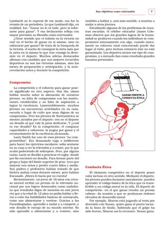 Sus objetivos como entrenador

Lombardi no lo expresó de ese modo; esa fue la
versión de un periodista. Lo que Lombardi dijo, en
realidad, fue, “Ganar no lo es todo, pero sí esforzarse para ganar”. Y esa declaración refleja con
mayor precisión su filosofía como entrenador.
¿Tiene sentido que el énfasis en la victoria no
esté en el hecho de ganar en sí mismo, sino en
esforzarse por ganar? Se trata de la búsqueda de
la victoria, el sueño de conseguir la meta más que
la meta en sí misma lo que trae consigo la diversión en el deporte. Muchos atletas destacados
afirman con candidez que sus mejores recuerdos
deportivos no son las victorias mismas, sino los
meses de preparación y anticipación, y la autorrevelación antes y durante la competición.

7

también a hablar y, aún más notable, a enseñar a
nadar a otros jóvenes.
Estudiando algunos de los problemas de nuestras escuelas, el célebre educador James Coleman observó que los grandes logros de la humanidad se producen cuando los individuos se comprometen intensamente con algo, cuando únicamente su esfuerzo total concentrado puede dar
lugar al éxito, pero incluso entonces éste no está
garantizado. Los deportes atraen ese tipo de compromiso, y a menudo dan como resultado grandes
hazañas personales.

Compromiso
La competición y el esfuerzo para ganar poseen significado en otro aspecto. Hoy día, oímos
hablar mucho sobre la alienación de nuestros
jóvenes, su falta de compromiso con las instituciones establecidas y su falta de aspiración a
lograr la excelencia. Lamentablemente, muchos
jóvenes no encuentran actividades en su casa,
escuela o lugar de culto que sean dignas de su
compromiso. Pero los jóvenes de Norteamérica se
sienten atraídos por el deporte; ven en el deporte
un desafío al que vale la pena dedicarse. Y ¿cuál
es ese desafío? Es la competición: el comparar
capacidades y esfuerzos, la pugna por ganar y el
reconocimiento de la excelencia alcanzada.
Larry Smith fue uno de esos jóvenes “no comprometidos”. Era demasiado vago o indiferente
para hacer los ejercicios escolares; solía sentarse
en su casa a ver la televisión y a comer, por lo que
acabó padeciendo de sobrepeso. Pero, por alguna
razón, Larry se decidió a practicar el rugby, donde
por fin encontró un desafío. Para formar parte del
grupo y bajar del límite superior de peso, tuvo que
mejorar sus notas y perder cuatro kilos y medio.
Sus padres y profesores habían tratado de que
hiciera ambas cosas durante meses, pero habían
fracasado. ¡Ahora lo hacía por su cuenta!
Recientemente, un joven de 16 años con retraso mental recibió un premio en la televisión nacional por sus logros destacados como nadador.
Lo que resultaba digno de mención en este joven
era que a la edad de 12 años no podía hablar o llevar a cabo las habilidades básicas de autoayuda,
como son alimentarse y vestirse. Gracias a las
Paraolimpiadas, aprendió a nadar y a competir, y
este desafío le extrajo de su mundo interior. No
sólo aprendió a alimentarse y a vestirse, sino

GANAR FRENTE A
CONDUCTA ÉTICA

Conducta Ética
El elemento competitivo en el deporte posee
valor incluso en otro sentido. Mediante el deporte,
los jóvenes pueden formarse moralmente, pueden
aprender el código básico de la ética que es transferible a un código moral en la vida. El deporte de
competición –en el que ganar resulta un premio
valioso– da ocasión a que se produzcan órdenes
elevados de desarrollo moral.
Por ejemplo, Sharon está jugando al tenis por
diversión con Susan, quien gana el punto tocando la línea de fondo. Sabiendo que el golpe ha
sido bueno, Sharon así lo reconoce. Susan gana.

 