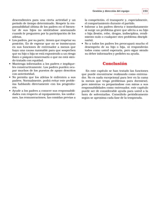 Gestión y dirección del equipo

•

•

•

•

descendientes para una cierta actividad y un
período de tiempo determinado. Respete la responsabilidad última de los padres en el bienestar de sus hijos no sintiéndose amenazado
cuando le pregunten por la participación de los
atletas.
Los padres, por su parte, tienen que respetar su
posición. Es de esperar que no se inmiscuyan
en sus funciones de entrenador a menos que
haya una causa razonable para que sospechen
que su hijo o hija se está exponiendo a un riesgo
físico o psíquico innecesario o que no está siendo tratado con equidad.
Mantenga informados a los padres e implíqueles constructivamente. Los padres pueden ocupar muchos de los puestos de apoyo descritos
con anterioridad.
No permita que los atletas le enfrenten a sus
padres. Normalmente, podrá evitar este problema hablando directamente con los progenitores.
Ayude a los padres a conocer sus responsabilidades con respecto al equipamiento, los uniformes, las remuneraciones, las comidas previas a

153

la competición, el transporte y, especialmente,
el comportamiento durante el partido.
• Informe a los padres directa e inmediatamente
si surge un problema grave que afecta a su hijo
o hija (lesión, robo, drogas, indisciplina, rendimiento nulo o cualquier otro problema disciplinario).
• No a todos los padres les preocupará mucho el
desempeño de su hijo o hija, ni responderán
todos como usted esperaría, pero sigue siendo
su deber informarles y pedirles su ayuda.

Conclusión
En este capítulo se han tratado las funciones
que puede encontrarse realizando como entrenador. No es nada excepcional para leer en la cama
(a menos que tenga problemas para dormirse),
pero mientras va preparándose con miras a sus
responsabilidades como entrenador, este capítulo
puede ser de considerable ayuda para usted a la
hora de solventarlas. Consúltelo periódicamente
según se aproxima cada fase de la temporada.

 
