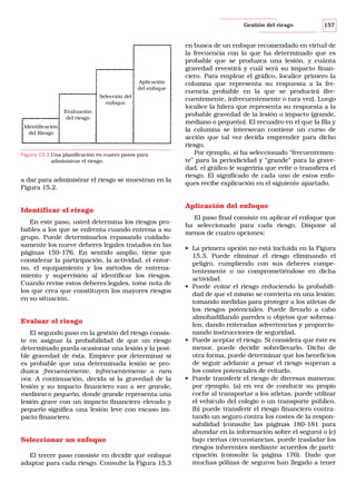 Gestión del riesgo

Aplicación
del enfoque
Selección del
enfoque
Evaluación
del riesgo
Identificación
del Riesgo

Figura 15.2 Una planificación en cuatro pasos para
administrar el riesgo.

a dar para administrar el riesgo se muestran en la
Figura 15.2.

Identificar el riesgo
En este paso, usted determina los riesgos probables a los que se enfrenta cuando entrena a su
grupo. Puede determinarlos repasando cuidadosamente los nueve deberes legales tratados en las
páginas 159-176. En sentido amplio, tiene que
considerar la participación, la actividad, el entorno, el equipamiento y los métodos de entrenamiento y supervisión al identificar los riesgos.
Cuando revise estos deberes legales, tome nota de
los que crea que constituyen los mayores riesgos
en su situación.

Evaluar el riesgo
El segundo paso en la gestión del riesgo consiste en asignar la probabilidad de que un riesgo
determinado pueda ocasionar una lesión y la posible gravedad de ésta. Empiece por determinar si
es probable que una determinada lesión se produzca frecuentemente, infrecuentemente o rara
vez. A continuación, decida si la gravedad de la
lesión y su impacto financiero van a ser grande,
mediano o pequeño, donde grande representa una
lesión grave con un impacto financiero elevado y
pequeño significa una lesión leve con escaso impacto financiero.

Seleccionar un enfoque
El tercer paso consiste en decidir qué enfoque
adaptar para cada riesgo. Consulte la Figura 15.3

157

en busca de un enfoque recomendado en virtud de
la frecuencia con la que ha determinado que es
probable que se produzca una lesión, y cuánta
gravedad revestirá y cuál será su impacto financiero. Para emplear el gráfico, localice primero la
columna que representa su respuesta a la frecuencia probable en la que se producirá (frecuentemente, infrecuentemente o rara vez). Luego
localice la hilera que representa su respuesta a la
probable gravedad de la lesión o impacto (grande,
mediano o pequeño). El recuadro en el que la fila y
la columna se intersecan contiene un curso de
acción que tal vez decida emprender para dicho
riesgo.
Por ejemplo, si ha seleccionado “frecuentemente” para la periodicidad y “grande” para la gravedad, el gráfico le sugeriría que evite o transfiera el
riesgo. El significado de cada uno de estos enfoques recibe explicación en el siguiente apartado.

Aplicación del enfoque
El paso final consiste en aplicar el enfoque que
ha seleccionado para cada riesgo. Dispone al
menos de cuatro opciones:
• La primera opción no está incluida en la Figura
15.3. Puede eliminar el riesgo eliminando el
peligro, cumpliendo con sus deberes competentemente o no comprometiéndose en dicha
actividad.
• Puede evitar el riesgo reduciendo la probabilidad de que el mismo se convierta en una lesión:
tomando medidas para proteger a los atletas de
los riesgos potenciales. Puede llevarlo a cabo
almohadillando paredes u objetos que sobresalen, dando reiteradas advertencias y proporcionando instrucciones de seguridad.
• Puede aceptar el riesgo. Si considera que éste es
menor, puede decidir sobrellevarlo. Dicho de
otra forma, puede determinar que los beneficios
de seguir adelante a pesar el riesgo superan a
los costes potenciales de evitarlo.
• Puede transferir el riesgo de diversas maneras:
por ejemplo, (a) en vez de conducir su propio
coche al transportar a los atletas, puede utilizar
el vehículo del colegio o un transporte público,
(b) puede transferir el riesgo financiero contratando un seguro contra los costes de la responsabilidad (consulte las páginas 180-181 para
abundar en la información sobre el seguro) o (c)
bajo ciertas circunstancias, puede trasladar los
riesgos inherentes mediante acuerdos de participación (consulte la página 176). Dado que
muchas pólizas de seguros han llegado a tener

 