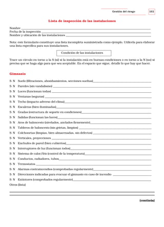 Gestión del riesgo

161

Lista de inspección de las instalaciones
Nombre ___________________________________________________________________________________________
Fecha de la inspección _____________________________________________________________________________
Nombre y ubicación de las instalaciones ____________________________________________________________
Nota: este formulario constituye una lista incompleta suministrada como ejemplo. Utilícela para elaborar
una lista específica para sus instalaciones.
Condición de las instalaciones
Trace un círculo en torno a la S (sí) si la instalación está en buenas condiciones o en torno a la N (no) si
precisa que se haga algo para que sea aceptable. En el espacio que sigue, detalle lo que hay que hacer.

Gimnasio
S N Suelo (filtraciones, abombamientos, secciones sueltas)_________________________________________
S N Paredes (sin vandalismo) _____________________________________________________________________
S N Luces (funcionan todas) ______________________________________________________________________
S N Ventanas (seguras) ___________________________________________________________________________
S N Techo (impacto adverso del clima)_____________________________________________________________
S N Escaleras (bien iluminadas)___________________________________________________________________
S N Gradas (estructura de soporte en condiciones)_________________________________________________
S N Salidas (funcionan las luces)__________________________________________________________________
S N Aros de baloncesto (nivelados, anclados firmemente)___________________________________________
S N Tableros de baloncesto (sin grietas, limpios) ___________________________________________________
S N Colchonetas (limpias, bien almacenadas, sin defectos) _________________________________________
S N Verticales, proyecciones ______________________________________________________________________
S N Enchufes de pared (bien cubiertos)____________________________________________________________
S N Interruptores de luz (funcionan todos)_________________________________________________________
S N Sistema de calor/frío (control de la temperatura)_______________________________________________
S N Conductos, radiadores, tubos_________________________________________________________________
S N Termostatos _________________________________________________________________________________
S N Alarmas contraincendios (comprobadas regularmente)_________________________________________
S N Direcciones indicadas para evacuar el gimnasio en caso de incendio ___________________________
S N Extintores (comprobados regularmente)_______________________________________________________
Otros (lista)

(continúa)

 
