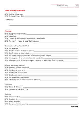 Gestión del riesgo

163

Zona de mantenimiento
S N Instalación eléctrica ___________________________________________________________________________
S N Sistema de calor-frío __________________________________________________________________________
Otros (lista)
_______________________________________________________________________________________________
_______________________________________________________________________________________________

Piscina
S N Equipamiento reparado________________________________________________________________________
S N Sanitarios_____________________________________________________________________________________
S N Control de deslizamiento en palancas y trampolines ____________________________________________
S N Normativa y reglas de seguridad expuestas _____________________________________________________
Iluminación: adecuada visibilidad.
S N Sin destellos __________________________________________________________________________________
S N Penetra hasta el fondo de la piscina ____________________________________________________________
S N Luz de salida en buen estado __________________________________________________________________
S N Los vestíbulos y los vestuarios reúnen los requisitos exigidos____________________________________
S N Interruptores de la luz correctamente empotrados ______________________________________________
S N Posee generador de emergencia para respaldar el suministro eléctrico común ____________________
Salidas: accesibles, seguras.
S N Tamaño, número adecuados ___________________________________________________________________
S N Puertas con autocierre_________________________________________________________________________
S N Puertas con autoclausura _____________________________________________________________________
S N Tiradores seguros _____________________________________________________________________________
S N Sin obstáculos o escombros____________________________________________________________________
S N Oficinas y sala de almacenamiento cerrados ____________________________________________________
Flotadores
S N 50 cm de diámetro ____________________________________________________________________________
S N Longitud de la cuerda 15 m ____________________________________________________________________
Bicheros
S N Uno a cada lado _______________________________________________________________________________
S N Longitud 4 m__________________________________________________________________________________
S N Fatiga del metal _______________________________________________________________________________
S N Buen estado de reparación ____________________________________________________________________
(continúa)

 
