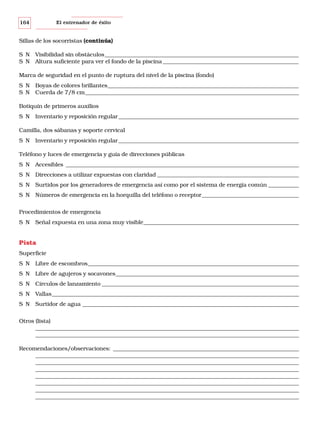 164

El entrenador de éxito

Sillas de los socorristas (continúa)
S N Visibilidad sin obstáculos______________________________________________________________________
S N Altura suficiente para ver el fondo de la piscina _________________________________________________
Marca de seguridad en el punto de ruptura del nivel de la piscina (fondo)
S N Boyas de colores brillantes_____________________________________________________________________
S N Cuerda de 7/8 cm_____________________________________________________________________________
Botiquín de primeros auxilios
S N Inventario y reposición regular _________________________________________________________________
Camilla, dos sábanas y soporte cervical
S N Inventario y reposición regular _________________________________________________________________
Teléfono y luces de emergencia y guía de direcciones públicas
S N Accesibles ____________________________________________________________________________________
S N Direcciones a utilizar expuestas con claridad ___________________________________________________
S N Surtidos por los generadores de emergencia así como por el sistema de energía común ___________
S N Números de emergencia en la horquilla del teléfono o receptor___________________________________
Procedimientos de emergencia
S N Señal expuesta en una zona muy visible________________________________________________________

Pista
Superficie
S N Libre de escombros____________________________________________________________________________
S N Libre de agujeros y socavones__________________________________________________________________
S N Círculos de lanzamiento _______________________________________________________________________
S N Vallas_________________________________________________________________________________________
S N Surtidor de agua ______________________________________________________________________________
Otros (lista)
_______________________________________________________________________________________________
_______________________________________________________________________________________________
Recomendaciones/observaciones: ___________________________________________________________________
_______________________________________________________________________________________________
_______________________________________________________________________________________________
_______________________________________________________________________________________________
_______________________________________________________________________________________________
_______________________________________________________________________________________________
_______________________________________________________________________________________________
_______________________________________________________________________________________________

 