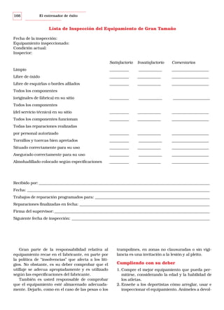 166

El entrenador de éxito

Lista de Inspección del Equipamiento de Gran Tamaño
Fecha de la inspección:
Equipamiento inspeccionado:
Condición actual:
Inspector:
Satisfactorio

Insatisfactorio

Comentarios

Limpio

__________

____________

___________________

Libre de óxido

__________

____________

___________________

Libre de esquirlas o bordes afilados

__________

____________

___________________

__________

____________

___________________

(del servicio técnico) en su sitio

__________

____________

___________________

Todos los componentes funcionan

__________

____________

___________________

por personal autorizado

__________

____________

___________________

Tornillos y tuercas bien apretados

__________

____________

___________________

Situado correctamente para su uso

__________

____________

___________________

Asegurado correctamente para su uso

__________

____________

___________________

Almohadillado colocado según especificaciones

__________

____________

___________________

Todos los componentes
(originales de fábrica) en su sitio
Todos los componentes

Todas las reparaciones realizadas

Recibido por: ________________________________________________________________________________________
Fecha: ______________________________________________________________________________________________
Trabajos de reparación programados para: ___________________________________________________________
Reparaciones finalizadas en fecha: ___________________________________________________________________
Firma del supervisor: ________________________________________________________________________________
Siguiente fecha de inspección: _______________________________________________________________________

Gran parte de la responsabilidad relativa al
equipamiento recae en el fabricante, en parte por
la política de “insolvencias” que afecta a los litigios. No obstante, es su deber comprobar que el
utillaje se adecua apropiadamente y es utilizado
según las especificaciones del fabricante.
También es usted responsable de comprobar
que el equipamiento esté almacenado adecuadamente. Dejarlo, como en el caso de las pesas o los

trampolines, en zonas no clausuradas o sin vigilancia es una invitación a la lesión y al pleito.

Cumpliendo con su deber
1. Compre el mejor equipamiento que pueda permitirse, considerando la edad y la habilidad de
los atletas.
2. Enseñe a los deportistas cómo arreglar, usar e
inspeccionar el equipamiento. Anímeles a devol-

 
