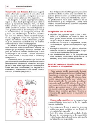 168

El entrenador de éxito

Comprenda sus deberes. Este deber es pertinente sobre todo en deportes de contacto y colisión, pero afecta también a los deportes en los que
se arrojan bolas o golpean a otros jugadores.
En el deporte es común emparejar a los atletas
según la edad, dando por supuesto que serán de
tamaño y experiencia similares. Pero, sin duda,
todos sabemos que esto no es necesariamente
cierto. Dos chicos, con una edad cronológica de 12
años, pueden diferir en 5 ó 6 años de edad biológica (madurez física). Un chico puede pesar 30 kilos
y tener una edad biológica de 9 años, mientras
que otro pesa 70 kilos y tiene una edad biológica
de 15. Emparejar a estos dos jugadores en un
deporte de contacto resulta, obviamente, peligroso, y los tribunales han fallado que los entrenadores que lo han hecho son negligentes.
Su deber es ocuparse de que los jugadores no
sean colocados en situaciones donde estén en tan
desventaja que el riesgo de lesión aumente. Así
pues, no sólo ha de tener en consideración la edad
al emparejar a los chavales. También debe tener
en cuenta la talla, la madurez física, la habilidad y
la experiencia.
Tendría que evitar, igualmente, que atletas con
grados de entrenamiento sustancialmente distinto
compitan unos contra otros. Si entrena a un grupo mixto debe poner especial en no crear desigualdades. Recuerde, los hombres y las mujeres de la
misma edad probablemente diferirán en tamaño,
madurez, habilidad y experiencia.

TENEMOS QUE
HACER MEJORES
EMPAREJAMIENTOS.

Las desigualdades también pueden producirse
cuando los atletas vuelven a la competición después de graves lesiones. Los entrenadores deben
emplear el buen juicio para reintroducir a los atletas gradualmente en la plena intensidad de los
entrenamientos y la competición. Deben tener
idéntica consideración hacia cualquier deportista
con una discapacidad.

Cumpliendo con su deber
1. Empareje a los jugadores según la talla, la habilidad y la experiencia, así como la edad, de
modo que no se encuentren en situaciones en
las que el riesgo de lesión aumenta.
2. Refuerce las normas de la elegibilidad; con frecuencia tienden a producir competiciones equitativas.
3. Modifique la estructura del ejercicio o el entrenamiento cuando las desigualdades en la capacidad no sean fácilmente corregibles.
4. Esté especialmente alerta a las desigualdades
entre los sexos, de los atletas se recuperan de
lesiones y de aquellos con discapacidades.

Deber 6: examine a los atletas en busca
de lesiones o incapacidad
Andy Jacobs quedó inconsciente durante
unos 30 segundos cuando fue derribado a la colchoneta por su oponente en una pelea de lucha
libre en el Instituto. Pasados 15 minutos, Andy
insistió en que se encontraba bien y solicitó continuar compitiendo. Su entrenador accedió con
renuencia. Andy murió 20 minutos después del
enfrentamiento de una hemorragia cerebral. Los
médicos que declararon en el juicio establecieron inequívocamente que el entrenador no tendría que haber permitido que Andy volviese a la
colchoneta. El jugado imputó al entrenador de
negligencia.

Comprenda sus deberes. Le competen tres
responsabilidades importantes a fin de cumplir
con esta obligación:
• Debe asegurarse de que la salud del atleta es
satisfactoria para participar en su deporte al
principio de la temporada.
• Debe determinar si una enfermedad o lesión
durante los entrenamientos o la competición
reviste la gravedad suficiente como para que la
participación sea suspendida.

 
