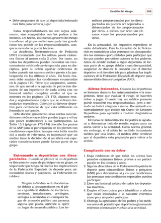 Gestión del riesgo

• Debe asegurarse de que un deportista lesionado
está listo para volver a jugar.
Estas responsabilidades no son suyas solamente, sino compartidas con los padres y los
médicos. De hecho, los buenos gestores del riesgo
transfieren al grupo médico una parte tan grande
como sea posible de las responsabilidades, aunque a menudo no pueda hacerse.
La Academia Norteamericana de Pediatría
(ANP) recomienda que los atletas pasen exámenes físicos al menos cada 2 años. Por tanto, no
todos los deportistas pueden necesitar un reconocimiento médico de pretemporada para su disciplina, pero si deben aportar evidencias de
haber pasado un examen médico previo a la participación en los últimos 2 años. Un buen examen debe analizar las condiciones enumeradas
en la página 170. Tiene que asegurarse, asimismo, de que usted o la agencia de patrocinio disponen de un expediente de cada atleta con un
historial médico completo similar al que se
muestra en las páginas 171-172. Algunos estados y organizaciones exigen que se rellenen formularios específicos. Consulte al director deportivo para cerciorarse de que está utilizando un
formulario apropiado.
Debe decidir, igualmente, si los atletas con condiciones médicas especiales pueden jugar y si hay
que poner restricciones a su participación. La
Tabla 15.1 (páginas 173-174) describe las pautas
de la ANP para la participación de los jóvenes con
condiciones especiales. Aunque esta tabla resulta
útil a modo de referencia, es importante que un
médico tome la decisión de si un atleta con especiales consideraciones puede formar parte de su
grupo.

169

neficios proporcionados por los discapacitados no pueden ser separados o
diferenciados de los proporcionados
por otros, a menos que sean tan eficaces como los proporcionados por
otros.
En la actualidad, los requisitos específicos se
están debatiendo. Pero la intención de la Federación es suministrar a las personas con discapacidades las mismas oportunidades para participar que
las que pueden permitirse quienes no las padecen.
Antes de decidir excluir a algún deportista de formar parte de su grupo debido a una discapacidad,
asegúrese de discutir la cuestión con el director
deportivo o el directivo jefe para plantear las implicaciones de la Federación Española de deporte para
minusválidos físicos y psíquicos (AND).

Atletas lesionados. Cuando los deportistas
se lesionan durante los entrenamientos o la competición, tiene que evaluar el riesgo de hacerles
volver a jugar. Cuando hay un médico presente
puede transferir esa responsabilidad, pero a menudo no habrá ninguno a mano. Recomiendo encarecidamente que realice un Curso de Lesiones
Deportivas para aprender a realizar diagnósticos
mejores.
El Curso de Rehabilitación Deportiva le ayudará a determinar cuándo resulta seguro para un
atleta volver a la actividad. Como norma general,
sin embargo, si el atleta ha recibido tratamiento
médico por una lesión, el médico debe certificar
que el deportista está preparado para volver a la
acción.
Cumpliendo con su deber

Entrenando a deportistas con discapacidades. Cuando se plantee si un deportista
es físicamente capaz de participar en su grupo, es
importante que tenga en cuenta las implicaciones
de la Federación Española de deporte para minusválidos físicos y psíquicos. La Federación establece:
Ningún individuo será discriminado debido a discapacidades en el pleno e igualitario disfrute de los bienes,
servicios, instalaciones, privilegios,
ventajas o acomodos en cualquier lugar de acomodo público por persona
alguna que posea, arriende u opere
un lugar de acomodo público. Los be-

1. Exija evidencias de que todos los atletas han
pasados exámenes físicos previos a su participación en los últimos 2 años.
2. Siga las directrices de la Federación Española de
deporte para minusválidos físicos y psíquicos
(AND) para determinar si y en qué condiciones
las personas con condiciones especiales pueden
participar.
3. Lleve un historial médico de todos los deportistas inscritos.
4. Emplee el buen juicio para identificar a atletas
que están lesionados o lo bastante enfermos
como para no poder participar.
5. Obtenga la aprobación de los padres y los médicos antes de permitir que deportistas gravemente
enfermos o lesionados vuelvan a la actividad.

 