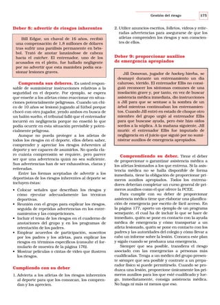 Gestión del riesgo

Deber 8: advertir de riesgos inherentes
Bill Edgar, un chaval de 16 años, recibió
una compensación de 1,8 millones de dólares
tras sufrir una parálisis permanente en béisbol. Trató de anotar lanzándose de cabeza
hacia el catcher. El entrenador, uno de los
acusados en el pleito, fue hallado negligente
por no advertir que esta maniobra podía ocasionar lesiones graves.

Comprenda sus deberes. Es usted responsable de suministrar instrucciones relativas a la
seguridad en el deporte. Por ejemplo, se espera
que enseñe a los atletas cómo reaccionar en situaciones potencialmente peligrosas. Cuando un chico de 10 años se lesionó jugando al fútbol porque
chocó con otro jugador, yendo ambos en busca de
un balón suelto, el tribunal falló que el entrenador
incurrió en negligencia porque no enseñó lo que
podía ocurrir en esta situación previsible y potencialmente peligrosa.
Aunque no pueda proteger a los atletas de
todos los riesgos en el deporte, ellos deben saber,
comprender y apreciar los riesgos inherentes al
deporte y ser capaces de asumirlos. No queda claro cuánta comprensión se requiere, pero parece
ser que una advertencia quizá no sea suficiente.
Sus advertencias han de ser exhaustivas, claras y
reiteradas.
Entre las formas aceptadas de advertir a los
deportistas de los riesgos inherentes al deporte se
incluyen éstas:
• Colocar señales que describan los riesgos y
cómo ejecutar adecuadamente las técnicas
deportivas.
• Reunión con el grupo para explicar los riesgos,
seguida de repetidas advertencias en los entrenamientos y las competiciones.
• Incluir el tema de los riesgos en el cuaderno de
anotaciones del grupo y en los programas de
orientación de los padres.
• Emplear acuerdos de participación, suscritos
por los padres y los atletas, para explicar los
riesgos en términos específicos (consulte el formulario de muestra de la página 176).
• Mostrar películas o cintas de vídeo que ilustren
los riesgos.

Cumpliendo con su deber
1. Advierta a los atletas de los riesgos inherentes
al deporte para que los conozcan, los comprendan y los aprecien.

175

2. Utilice anuncios escritos, folletos, vídeos y reiteradas advertencias para asegurarse de que los
atletas comprenden los riesgos y son conscientes de ellos.

Deber 9: proporcionar auxilios
de emergencia apropiados
Jill Donovan, jugador de hockey hierba, se
desmayó durante un entrenamiento un día
caluroso, tórrido. El entrenador Ellis no consiguió reconocer los síntomas comunes de una
insolación grave y, por tanto, en vez de buscar
asistencia médica inmediata, dio instrucciones
a Jill para que se sentase a la sombra de un
árbol mientras continuaban los entrenamientos. Cuando Jill entró en estado de choque otro
miembro del grupo urgió al entrenador Ellis
para que buscase ayuda, pero éste hizo oídos
sordos a la súplica. A la mañana siguiente, Jill
murió: el entrenador Ellis fue imputado de
negligencia en el juicio que siguió por no suministrar auxilios de emergencia apropiados.

Comprendiendo su deber. Tiene el deber
de proporcionar o garantizar asistencia médica a
los atletas lesionados a los que entrena. Si la asistencia médica no se halla disponible de forma
inmediata, tiene la obligación de proporcionar primeros auxilios apropiados. Todos los entrenadores deberían completar un curso general de primeros auxilios como el que ofrece la PCEE.
Para cumplir con su deber de proporcionar
asistencia médica tiene que elaborar una planificación de emergencia por escrito de fácil acceso. En
la página 177, aporto un ejemplo de un programa
semejante, el cual ha de incluir lo que se hace de
inmediato, quién se pone en contacto con la ayuda
médica de emergencia y cómo transportar a un
atleta lesionado, quién se pone en contacto con los
padres y las autoridades del colegio y cómo llevar a
cabo un informe sobre la lesión. Conozca este plan
y sígalo cuando se produzca una emergencia.
Siempre que sea posible, transfiera el riesgo
asociado con las emergencias a personas más
cualificadas. Tenga a un médico del grupo presente siempre que sea posible y contrate a un preparador físico si puede permitírselo. Cuando se produzca una lesión, proporcione únicamente los primeros auxilios para los que esté cualificado y luego, inmediatamente, consiga asistencia médica.
No haga ni más ni menos que eso.

 