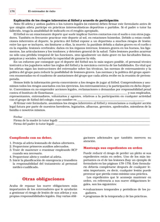 176

El entrenador de éxito

Explicación de los riesgos inherentes al fútbol y acuerdo de participación
Nota: El atleta y ambos padres o los tutores legales (si existen) deben firmar este formulario antes de
que ningún atleta participe en prácticas interescolásticas deportivas o partidos. Si el padre o tutor ha
fallecido, tenga la amabilidad de indicarlo en el renglón apropiado.
El fútbol es un emocionante deporte que suele implicar fuertes contactos con el suelo o con otros jugadores. También es frecuente practicar este deporte al sol, en estaciones húmedas. Debido a estas condiciones inherentes al deporte, la práctica del fútbol expone a un deportista a muchos riesgos de lesión:
entre las que se incluyen, sin limitarse a ellas, la muerte; la parálisis debida a daños graves en el cuello o
en la espalda; lesiones cerebrales; daños en los órganos internos; lesiones graves en los huesos, los ligamentos, las articulaciones y los tendones; y deterioro general de la salud. Tales lesiones pueden acarrear
no sólo una pérdida temporal de las funciones, sino igualmente un daño grave en las facultades físicas,
psíquicas y sociales, incluyendo la capacidad de ganarse la vida.
En un esfuerzo por conseguir que el deporte del fútbol sea lo más seguro posible, el personal técnico
instruirá a los jugadores sobre las reglas del fútbol y la mecánica correcta de las habilidades. Es vital que
los atletas sigan las instrucciones del entrenador sobre las técnicas, las normas de entrenamiento y la
política del grupo para reducir la posibilidad de lesiones graves. Las normas y la política del grupo aparecen enumeradas en el cuaderno de anotaciones del grupo que cada atleta recibe en la reunión de pretemporada.
Hemos leído la información previa concerniente a los riesgos de jugar al fútbol. Comprendemos y asumimos todos los riesgos asociados con los ejercicios, los entrenamientos y la participación en dicho deporte. Convenimos en no emprender acciones legales, reclamaciones o demandas por responsabilidad penal
contra el Instituto de Enseñanza _____________________________________________________ y sus empleados,
representantes, entrenadores, voluntarios y agentes, relativas a la participación en cualquier actividad
con el grupo de fútbol del colegio, cuyo nombre es ________________________________________________.
Al firmar este formulario, asumimos los riesgos inherentes al fútbol y renunciamos a cualquier acción
legal futura por parte de nuestros herederos, legatarios, albaceas, gerentes, apoderados, miembros de la
familia o nosotros mismos.
Fecha: ___________________________________________________________________________________________
Firma de la madre (o tutor legal): __________________________________________________________________
Firma del padre (o tutor legal): ____________________________________________________________________

Cumpliendo con su deber.
1. Proteja al atleta lesionado de daños ulteriores.
2. Proporcione primeros auxilios adecuados.
3. Trate de mantener o reanimar empleando RCP
cuando sea necesario.
4. Proporcione alivio y confort al atleta.
5. Inicie la planificación de emergencia y transfiera
la responsabilidad del tratamiento al personal
médico cualificado.

Otras obligaciones
Acaba de repasar las nueve obligaciones más
importantes de los entrenadores que le ayudarán
a gestionar el riesgo de lesión de sus atletas y sus
propias responsabilidades legales. Hay varias obli-

gaciones adicionales que también merecen su
atención.

Mantenga sus expedientes en orden
Puede reducir el riesgo de perder un pleito si sus
expedientes están en orden. Uno de los más importantes es el de las lesiones (hay un ejemplo de
formulario en las páginas 178-179). Este formulario debería completarse después de cualquier lesión importante, es decir, cualquier lesión puede
provocar que pierda como mínimo una práctica.
Los expedientes que le aconsejo mantener en
orden, en referencia a sus nueve obligaciones legales, son los siguientes:
• evaluaciones temporales y periódicas de los jugadores.
• programas de la temporada y de las prácticas.

 