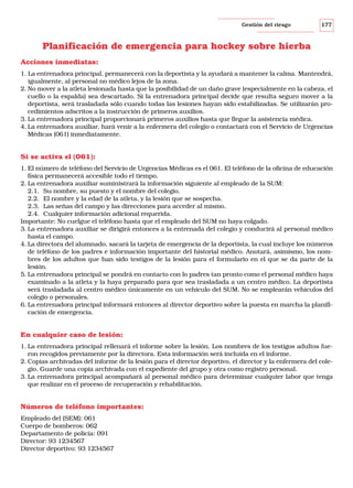 Gestión del riesgo

177

Planificación de emergencia para hockey sobre hierba
Acciones inmediatas:
1. La entrenadora principal, permanecerá con la deportista y la ayudará a mantener la calma. Mantendrá,
igualmente, al personal no médico lejos de la zona.
2. No mover a la atleta lesionada hasta que la posibilidad de un daño grave (especialmente en la cabeza, el
cuello o la espalda) sea descartado. Si la entrenadora principal decide que resulta seguro mover a la
deportista, será trasladada sólo cuando todas las lesiones hayan sido estabilizadas. Se utilizarán procedimientos adscritos a la instrucción de primeros auxilios.
3. La entrenadora principal proporcionará primeros auxilios hasta que llegue la asistencia médica.
4. La entrenadora auxiliar, hará venir a la enfermera del colegio o contactará con el Servicio de Urgencias
Médicas (061) inmediatamente.

Si se activa el (061):
1. El número de teléfono del Servicio de Urgencias Médicas es el 061. El teléfono de la oficina de educación
física permanecerá accesible todo el tiempo.
2. La entrenadora auxiliar suministrará la información siguiente al empleado de la SUM:
2.1. Su nombre, su puesto y el nombre del colegio.
2.2. El nombre y la edad de la atleta, y la lesión que se sospecha.
2.3. Las señas del campo y las direcciones para acceder al mismo.
2.4. Cualquier información adicional requerida.
Importante: No cuelgue el teléfono hasta que el empleado del SUM no haya colgado.
3. La entrenadora auxiliar se dirigirá entonces a la entrenada del colegio y conducirá al personal médico
hasta el campo.
4. La directora del alumnado, sacará la tarjeta de emergencia de la deportista, la cual incluye los números
de teléfono de los padres e información importante del historial médico. Anotará, asimismo, los nombres de los adultos que han sido testigos de la lesión para el formulario en el que se da parte de la
lesión.
5. La entrenadora principal se pondrá en contacto con lo padres tan pronto como el personal médico haya
examinado a la atleta y la haya preparado para que sea trasladada a un centro médico. La deportista
será trasladada al centro médico únicamente en un vehículo del SUM. No se emplearán vehículos del
colegio o personales.
6. La entrenadora principal informará entonces al director deportivo sobre la puesta en marcha la planificación de emergencia.

En cualquier caso de lesión:
1. La entrenadora principal rellenará el informe sobre la lesión. Los nombres de los testigos adultos fueron recogidos previamente por la directora. Esta información será incluida en el informe.
2. Copias archivadas del informe de la lesión para el director deportivo, el director y la enfermera del colegio. Guarde una copia archivada con el expediente del grupo y otra como registro personal.
3. La entrenadora principal acompañará al personal médico para determinar cualquier labor que tenga
que realizar en el proceso de recuperación y rehabilitación.

Números de teléfono importantes:
Empleado del (SEM): 061
Cuerpo de bomberos: 062
Departamento de policía: 091
Director: 93 1234567
Director deportivo: 93 1234567

 