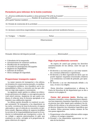 Gestión del riesgo

179

Formulario para informar de la lesión (continúa)
11. ¿Fueron notificados los padres u otras personas? No ❑ Sí ❑ ¿Cuándo? _____________________________
¿Cómo? ________________________ Nombre de la persona notificada ____________________________________
¿Por quién? (anotar nombre) _________________________________________________________________________
12. Período de restricción de la actividad ______________________________________________________________
_____________________________________________________________________________________________________
13. Acciones correctivas emprendidas o recomendadas para prevenir incidentes futuros ______________
_____________________________________________________________________________________________________
14. Testigos:

1. Nombre ____________________________ Señas ________________________________________
Observaciones:

Firmado: (Director del deporte juvenil) ___________________________ (Entrenador) _______________________

•
•
•
•
•
•
•

Calendario de la temporada.
Autorizaciones de exámenes médicos.
Planificación de emergencia.
Acuerdos de participación del jugador.
Registros de elegibilidad.
Informes de lesiones.
Otros catálogos de seguridad.

Proporcionar transporte seguro
La mejor manera de transportar a los atletas,
en términos de consecuencias penales, es mediante transportes públicos. Les transfiere así la responsabilidad a ellos y a menudo son los que ofrecen un viaje más seguro y conveniente.
La siguiente mejor opción es utilizar un vehículo que pertenezca al colegio o a una agencia para la
cual usted entrena. Asegúrese de que quien conduzca el vehículo tiene la licencia apropiada si se
requiere una calificación especial.
La última opción deseable es conducir su propio automóvil. Si transporta a los deportistas en
su coche, cerciórese de tener la licencia y el seguro
adecuados y que el vehículo se encuentra en perfecto estado. Algunas pólizas de seguros invalidan
la sección de la responsabilidad personal si el conductor es indemnizado por transportar a otros. Si
su colegio o agencia patrocinadora le pide que
conduzca su coche, averigüe si le proporciona alguna cobertura de seguro.

Siga el procedimiento correcto
Se espera de usted que proteja los derechos
constitucionales de los atletas, entre los que se
incluyen:
• El derecho a un trato justo y a no estar sometido a normas arbitrarias o caprichosas.
• El derecho a la libre expresión (es decir, que no
puede imponer requisitos irracionales relativos
a la vestimenta o al estilo de peinado, por ejemplo).
• El derecho a no ser discriminado debido a la
raza, el sexo o la religión.
Estos derechos complementan y afirman la
Carta de Derechos de los deportistas que se dio a
conocer en la página 6.

Curso del proceso justo. Muchas asociaciones estatales y otras organizaciones deportivas han impuesto requisitos específicos en cuanto
al proceso que debe seguir para satisfacer los derechos de los atletas a un proceso justo. Consulte
al director deportivo los requisitos específicos que
le atañen. Estos procesos suelen constar de los
tres pasos siguientes:
1. Proporcionar a los atletas informes sobre cargos
o faltas y el castigo a imponer.
2. Permitir a los deportistas argumentar su versión de los hechos.

 
