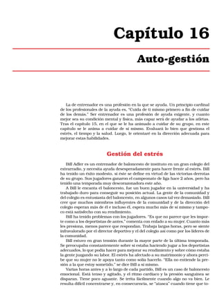 Capítulo 16
Auto-gestión

La de entrenador es una profesión en la que se ayuda. Un principio cardinal
de los profesionales de la ayuda es, “Cuida de ti mismo primero a fin de cuidar
de los demás.” Ser entrenador es una profesión de ayuda exigente, y cuanto
mejor sea su condición mental y física, más capaz será de ayudar a los atletas.
Tras el capítulo 15, en el que se le ha animado a cuidar de su grupo, en este
capítulo se le anima a cuidar de sí mismo. Evaluará lo bien que gestiona el
estrés, el tiempo y la salud. Luego, le orientaré en la dirección adecuada para
mejorar estas habilidades.

Gestión del estrés
Bill Adler es un entrenador de baloncesto de instituto en un gran colegio del
extrarradio, y necesita ayuda desesperadamente para hacer frente al estrés. Bill
ha tenido un éxito modesto, si éste se define en virtud de las victorias-derrotas
de su grupo. Sus jugadores ganaron el campeonato de liga hace 2 años, pero ha
tenido una temporada muy descorazonadora este año.
A Bill le encanta el baloncesto, fue un buen jugador en la universidad y ha
trabajado duro para conseguir su posición actual. La gente de la comunidad y
del colegio es entusiasta del baloncesto, en algunos casos tal vez demasiado. Bill
cree que muchos miembros influyentes de la comunidad y de la dirección del
colegio esperan más de él e incluso él, espera mucho más de sí mismo y tampoco está satisfecho con su rendimiento.
Bill ha tenido problemas con los jugadores. “Es que no parece que les importe como a los deportistas de antes,” comenta con enfado a su mujer. Cuanto más
les presiona, menos parece que respondan. Trabaja largas horas, pero se siente
infravalorado por el director deportivo y el del colegio así como por los líderes de
la comunidad.
Bill estuvo en gran tensión durante la mayor parte de la última temporada.
Se preocupaba constantemente sobre si estaba haciendo jugar a los deportistas
adecuados, lo que podía hacer para mejorar su rendimiento y sobre cómo estaba
la gente juzgando su labor. El estrés ha afectado a su matrimonio y ahora percibe que su mujer no le apoya tanto como solía hacerlo. “Ella no entiende la presión a la que estoy sometido,” se dice Bill a sí mismo.
Varias horas antes y a lo largo de cada partido, Bill es un caso de baloncesto
emocional. Está tenso y agitado, y el ritmo cardíaco y la presión sanguínea se
disparan. Tiene poco aguante. Se irrita fácilmente cuando algo no va bien. Le
resulta difícil concentrarse y, en consecuencia, se “atasca” cuando tiene que to-

 