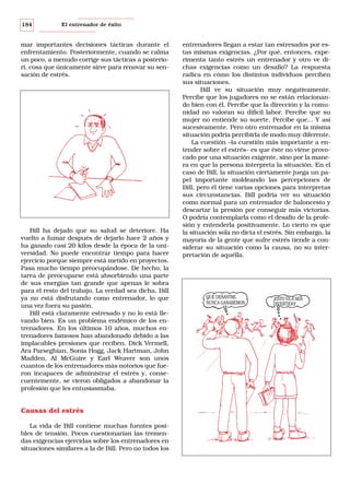 184

El entrenador de éxito

mar importantes decisiones tácticas durante el
enfrentamiento. Posteriormente, cuando se calma
un poco, a menudo corrige sus tácticas a posteriori, cosa que únicamente sirve para renovar su sensación de estrés.

Bill ha dejado que su salud se deteriore. Ha
vuelto a fumar después de dejarlo hace 2 años y
ha ganado casi 20 kilos desde la época de la universidad. No puede encontrar tiempo para hacer
ejercicio porque siempre está metido en proyectos.
Pasa mucho tiempo preocupándose. De hecho, la
tarea de preocuparse está absorbiendo una parte
de sus energías tan grande que apenas le sobra
para el resto del trabajo. La verdad sea dicha, Bill
ya no está disfrutando como entrenador, lo que
una vez fuera su pasión.
Bill está claramente estresado y no lo está llevando bien. Es un problema endémico de los entrenadores. En los últimos 10 años, muchos entrenadores famosos han abandonado debido a las
implacables presiones que reciben. Dick Vermell,
Ara Parseghian, Sonia Hogg, Jack Hartman, John
Madden, Al McGuire y Earl Weaver son unos
cuantos de los entrenadores más notorios que fueron incapaces de administrar el estrés y, consecuentemente, se vieron obligados a abandonar la
profesión que les entusiasmaba.

Causas del estrés
La vida de Bill contiene muchas fuentes posibles de tensión. Pocos cuestionarían las tremendas exigencias ejercidas sobre los entrenadores en
situaciones similares a la de Bill. Pero no todos los

entrenadores llegan a estar tan estresados por estas mismas exigencias. ¿Por qué, entonces, experimenta tanto estrés un entrenador y otro ve dichas exigencias como un desafío? La respuesta
radica en cómo los distintos individuos perciben
sus situaciones.
Bill ve su situación muy negativamente.
Percibe que los jugadores no se están relacionando bien con él. Percibe que la dirección y la comunidad no valoran su difícil labor. Percibe que su
mujer no entiende su suerte. Percibe que... Y así
sucesivamente. Pero otro entrenador en la misma
situación podría percibirla de modo muy diferente.
La cuestión –la cuestión más importante a entender sobre el estrés– es que éste no viene provocado por una situación exigente, sino por la manera en que la persona interpreta la situación. En el
caso de Bill, la situación ciertamente juega un papel importante moldeando las percepciones de
Bill, pero él tiene varias opciones para interpretas
sus circunstancias. Bill podría ver su situación
como normal para un entrenador de baloncesto y
descartar la presión por conseguir más victorias.
O podría contemplarla como el desafío de la profesión y entenderla positivamente. Lo cierto es que
la situación sola no dicta el estrés. Sin embargo, la
mayoría de la gente que sufre estrés tiende a considerar su situación como la causa, no su interpretación de aquélla.

QUÉ DESASTRE.
NUNCA GANAREMOS.

¡ESTO VA A SER
DIVERTIDO!

 