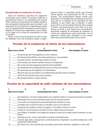 185

Auto-gestión

Examinando su tendencia al estrés
Antes de continuar, plantéese los siguientes
enunciados para evaluar su propia tendencia a
experimentar estrés y su capacidad para hacerle
frente. Éstas no son pruebas con validez científica;
son meramente instrumentos para ayudarle a ser
consciente de su tendencia a experimentar estrés
y de su capacidad para manejarlo cuando entrene.
Registre el número que experimente, pues reflejará su lugar en la escala de puntuación de cada
enunciado.
Ahora, sume las puntuaciones de cada escala.
Un individuo con una tendencia media a experi-

mentar estrés y capacidad media para hacerle
frente logrará una puntuación de 30 en cada
prueba. Las puntuaciones ideales serían muy
pequeñas en el Análisis de la tendencia al estrés y
muy alta en el Análisis de la capacidad de salir
adelante, lo que indica que es proclive a sentir
poco estrés y que lo maneja bastante bien cuando
le afecta. Las puntuaciones muy altas en la tendencia al estrés y muy bajas en la capacidad de
afrontarlo sugieren la necesidad de examinar el
estrés que experimenta como entrenador. Lea la
siguiente sección para averiguar lo que puede
hacer para habérselas mejor con el estrés.

Prueba de la tendencia al estrés de los entrenadores
1
2
Rara vez es cierto

3
Ocasionalmente cierto

4

5
Casi siempre es cierto

1. ______ Me preocupa que mis jugadores no me respeten.
2. ______ No duermo bien debido a los entrenamientos y a los partidos.
3. ______ Cuando entreno, me preocupa cometer errores.
4. ______ Casi siempre me siento cansado durante la temporada.
5. ______ Me cuesta mucho sosegarme después de los partidos.
6. ______ El calendario de la temporada hace que me sienta abrumado.
7. ______ Me preocupa que los jugadores se desmanden.
8. ______ Me preocupa que los padres o los aficionados puedan criticar mi labor.
9. ______ Antes de los partidos estoy muy nervioso.
10. ______ Me pongo frenético cuando entreno.

Prueba de la capacidad de salir adelante de los entrenadores
1
Rara vez es cierto

2

3

4

Ocasionalmente cierto

5
Casi siempre es cierto

1. ______ Normalmente, encuentro algo positivo que comentar sobre un mal entrenamiento o partido.
2. ______ Mantengo la ira y otras emociones bajo control cuando entreno.
3. ______ Casi nunca me inquietan los asuntos laborales estando en casa.
4. ______ Considero que entrenar resulta un desafío, pero no me abruma.
5. ______ No pierdo los estribos cuando un jugador o un árbitro comete un error.
6. ______ Confío en estar haciendo una labor buena y digna como entrenador.
7. ______ Los colegas, la familia y los amigos me apoyan y están ahí cuando quiero comentar un problema.
8. ______ Entiendo que yo, como entrenador, no puedo controlarlo todo.
9. ______ Cuando algo malo o inesperado sucede durante la temporada, no puedo adaptarme a ello
sin grandes dificultades.
10. ______ Me reservo un rato cada día para mí mismo, para hacer ejercicio, relajarme o estar solo.

 
