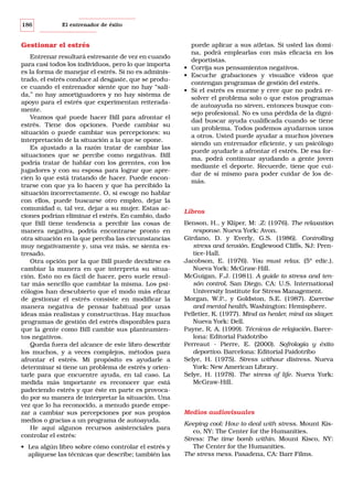 186

El entrenador de éxito

Gestionar el estrés
Entrenar resultará estresante de vez en cuando
para casi todos los individuos, pero lo que importa
es la forma de manejar el estrés. Si no es administrado, el estrés conduce al desgaste, que se produce cuando el entrenador siente que no hay “salida,” no hay amortiguadores y no hay sistema de
apoyo para el estrés que experimentan reiteradamente.
Veamos qué puede hacer Bill para afrontar el
estrés. Tiene dos opciones. Puede cambiar su
situación o puede cambiar sus percepciones: su
interpretación de la situación a la que se opone.
Es ajustado a la razón tratar de cambiar las
situaciones que se percibe como negativas. Bill
podría tratar de hablar con los gerentes, con los
jugadores y con su esposa para lograr que aprecien lo que está tratando de hacer. Puede encontrarse con que ya lo hacen y que ha percibido la
situación incorrectamente. O, si escoge no hablar
con ellos, puede buscarse otro empleo, dejar la
comunidad o, tal vez, dejar a su mujer. Estas acciones podrían eliminar el estrés. En cambio, dado
que Bill tiene tendencia a percibir las cosas de
manera negativa, podría encontrarse pronto en
otra situación en la que perciba las circunstancias
muy negativamente y, una vez más, se sienta estresado.
Otra opción por la que Bill puede decidirse es
cambiar la manera en que interpreta su situación. Esto no es fácil de hacer, pero suele resultar más sencillo que cambiar la misma. Los psicólogos han descubierto que el modo más eficaz
de gestionar el estrés consiste en modificar la
manera negativa de pensar habitual por unas
ideas más realistas y constructivas. Hay muchos
programas de gestión del estrés disponibles para
que la gente como Bill cambie sus planteamientos negativos.
Queda fuera del alcance de este libro describir
los muchos, y a veces complejos, métodos para
afrontar el estrés. Mi propósito es ayudarle a
determinar si tiene un problema de estrés y orientarle para que encuentre ayuda, en tal caso. La
medida más importante es reconocer que está
padeciendo estrés y que éste en parte es provocado por su manera de interpretar la situación. Una
vez que lo ha reconocido, a menudo puede empezar a cambiar sus percepciones por sus propios
medios o gracias a un programa de autoayuda.
He aquí algunos recursos asistenciales para
controlar el estrés:
• Lea algún libro sobre cómo controlar el estrés y
aplíquese las técnicas que describe; también las

puede aplicar a sus atletas. Si usted las domina, podrá emplearlas con más eficacia en los
deportistas.
• Corrija sus pensamientos negativos.
• Escuche grabaciones y visualice vídeos que
contengan programas de gestión del estrés.
• Si el estrés es enorme y cree que no podrá resolver el problema solo o que estos programas
de autoayuda no sirven, entonces busque consejo profesional. No es una pérdida de la dignidad buscar ayuda cualificada cuando se tiene
un problema. Todos podemos ayudarnos unos
a otros. Usted puede ayudar a muchos jóvenes
siendo un entrenador eficiente, y un psicólogo
puede ayudarle a afrontar el estrés. De esa forma, podrá continuar ayudando a gente joven
mediante el deporte. Recuerde, tiene que cuidar de sí mismo para poder cuidar de los demás.

Libros
Benson, H., y Klíper, M: .Z: (1976). The relaxation
response. Nueva York: Avon.
Girdano, D. y Everly, G.S. (1986). Controlling
stress and tensión. Englewood Cliffs, NJ: Prentice-Hall.
Jacobson, E. (1976). You must relax. (5ª edic.).
Nueva York: McGraw-Hill.
McGuigan, F.J. (1981). A guide to stress and tensón control. San Diego, CA: U.S. International
University Institute for Stress Management.
Morgan, W.P., y Goldston, S.E. (1987). Exercise
and mental health. Washington: Hemisphere.
Pelletier, K. (1977). Mind as healer, mind as slayer.
Nueva York: Dell.
Payne, R. A. (1999). Técnicas de relajación. Barcelona: Editorial Paidotribo
Perreaut - Pierre, E. (2000). Sofrología y éxito
deportivo. Barcelona: Editorial Paidotribo
Selye, H. (1975). Stress withour distress. Nueva
York: New American Library.
Selye, H. (1978). The stress of life. Nueva York:
McGraw-Hill.

Medios audiovisuales
Keeping cool: How to deal with stress. Mount Kisco, NY: The Center for the Humanities.
Stress: The time bomb within. Mount Kisco, NY:
The Center for the Humanities.
The stress mess. Pasadena, CA: Barr Films.

 