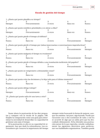 189

Auto-gestión

Escala de gestión del tiempo
1. ¿Hasta qué punto planifica su tiempo?
1
2
Siempre
Frecuentemente

3
A veces

4
Rara vez

5
Nunca

2. ¿Hasta qué punto establece prioridades y se atiene a ellas?
1
2
3
Siempre
Frecuentemente
A veces

4
Rara vez

5
Nunca

3. ¿Hasta qué punto pierde el tiempo al teléfono?
1
2
3
Nunca
Rara vez
A veces

4
Frecuentemente

5
Siempre

4. ¿Hasta qué punto pierde el tiempo por visitas innecesarias o conversaciones improductivas?
1
2
3
4
5
Nunca
Rara vez
A veces
Frecuentemente
Siempre
5. ¿Hasta qué punto malgasta el tiempo en reuniones?
1
2
3
Nunca
Rara vez
A veces

4
Frecuentemente

5
Siempre

6. ¿Hasta qué punto pierde el tiempo debido a una tramitación ineficiente del papeleo?
1
2
3
4
Nunca
Rara vez
A veces
Frecuentemente

5
Siempre

7. ¿Hasta qué punto se compromete a demasiadas cosas?
1
2
3
Nunca
Rara vez
A veces

4
Frecuentemente

5
Siempre

8. ¿Hasta qué punto evita las decisiones y lo deja todo para el último momento?
1
2
3
4
Nunca
Rara vez
A veces
Frecuentemente

5
Siempre

9. ¿Hasta qué punto delega trabajo?
1
2
Siempre
Frecuentemente

4
Rara vez

5
Nunca

4
Frecuentemente

5
Siempre

3
A veces

10. ¿Hasta qué punto salta de una tarea a otra?
1
2
3
Nunca
Rara vez
A veces

Sume ahora la puntuación de las diez preguntas y compare con la escala de la página 190.
Emplee la comparación como una guía para determinar la necesidad de desarrollar su capacidad de
gestionar aún más el tiempo.
Si la puntuación es alta en su capacidad de organizarse, hay que darle la enhorabuena. Los entrenadores que conocen la importancia del tiempo

siempre están buscando la forma de mejorar, aunque sea mínima. Así pues, siga leyendo. Puede que
encuentre una o dos cuestiones de valor, o tal vez
se acuerde de algo que ya sabía pero que ha descuidado últimamente. Si ha obtenido una puntuación menor de lo que esperaba, estudie cuidadosamente las siguientes directrices para perfeccionar sus habilidades organizativas. También puede

 