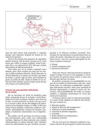 Auto-gestión

191

¡ESTO SÍ QUE ES VIDA!
PATATAS FRITAS.

para los más chicos más pequeños, y segundo
porque está exhausto después de menos de un
minuto de ejercicio.
Paul se ha fumado dos paquetes de cigarrillos
diarios durante casi 20 años. Aunque no lo supo
hasta que sufrió el ataque cardíaco, tenía la presión alta y un colesterol de 275, bien por encima
del máximo de 200 recomendado.
Paul sabía que no se estaba cuidando como
debería, pero como exatleta no creía que un ataque cardíaco pudiera afectarle. Hacía años que se
estaba diciendo a sí mismo que tendría que dejar
de fumar y perder algo de peso, pero también le
gusta su estilo de vida. Ahora el médico le ha dicho que debe cambiar, que ha tenido suerte de que
este ataque no resultará fatal.

Causas de una gestión deficiente
de la salud
No es necesario un título en medicina para
haber anticipado lo que le ocurriría a Paul Horn.
Podía verse venir el ataque cardíaco, pero Paul no
lo hizo, ni otros mil Paul. La gente cree que no le
va a ocurrir a ellos. De los dos millones de defunciones en los Estados Unidos en 1988, el 49% por
ciento fueron debidas a dolencias cardiacas coronarias –principalmente ataques de corazón, apoplejía y trastornos relacionados con la hipertensión.
Ese millón casi de personas no fueron escogidas fortuitamente para sufrir una enfermedad
cardíaca. Algunas de ellas murieron aún cuando
administraban su salud bastante bien. Estaban
entre los infortunados los que heredan una pro-

pensión a la dolencia cardíaca coronaria. Pero
muchas de esas personas no gestionaban bien su
salud. De hecho, abusaban de sus cuerpos al no
hacer frente a las tres causas principales de dolencia cardíaca coronaria:
• Fumar.
• Presión sanguínea alta.
• Exceso de colesterol.
Toda esta “buena” vida incrementó su riesgo de
ataque cardíaco 5 veces y el de apoplejía 11 veces
por encima de quienes hacen frente a estos tres
factores que afectan a la salud.
Si quisiera aumentar sus posibilidades de ser
uno de ese millón de defunciones cada año, coma
hasta tener un sobrepeso considerable, manténgase físicamente inactivo, beba gran cantidad de
alcohol regularmente y padezca estrés con frecuencia. Sus probabilidades de sufrir un ataque
cardíaco o apoplejía aumentarán 21 veces por
encima de lo normal.
La buena noticia es que no tiene por qué pasarle a usted. Puede adoptar un estilo de vida saludable, que consista en,
•
•
•
•
•
•
•

Ejercicio regular,
ingerir la dieta de alto rendimiento,
mantener un peso moderado,
controlar la presión sanguínea,
no fumar,
beber alcohol con moderación y
gestionar el estrés.

Tal vez crea que las dolencias cardiacas coronarias sólo han de preocuparle cuando sea mucho

 
