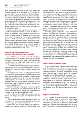 192

El entrenador de éxito

más mayor. En estudios de los EUA sobre las
bajas de la Guerra de Vietnam, el 45% o más de
las autopsias revelaron síntomas de la enfermedad y el 5% sufrieron dolencias cardiacas coronarias graves. Si tiene más de 20 años y fuma, y tiene la presión alta y mucho colesterol –aun cuando
no dé síntomas de ello ahora– probablemente está
desarrollando una enfermedad cardíaca coronaria. Esta dolencia no afecta súbitamente a las personas mayores; es una enfermedad acumulativa
de su estilo de vida.
Muchos entrenadores gestionan muy bien su
salud. Constituyen modelos de estilo de vida saludable, no sólo para los atletas sino para la comunidad. Es usted digno de aplauso si se encuentra
entre estos entrenadores. Pero si no lo está, puede
llegar a estarlo aprendiendo a administrarse a sí
mismo. Los entrenadores alegan más abajo diversos motivos para adquirir malos hábitos relativos
a la salud. Comprender estas razones pueden
ayudarle a reconocerse y a darse ánimos para
adquirir un estilo de vida más sano.

Motivos de los entrenadores
para no administrar bien su salud
“La verdad es que no me di cuenta de lo mal que
estaba tratando a mi cuerpo. Ahora que he dejado
de fumar, he perdido peso y me estoy ejercitando
normalmente, veo lo bien que puedo sentirme y lo
mal que me sentía antes.”
“Es el modo en que viven todos los que me rodean y lo que yo he hecho durante la mayor parte de
mi vida. No creo que pueda cambiar todos esos
hábitos.”
“No he pensado mucho en mi propia condición
física hasta que mi hermano me hizo un comentario
sobre mi pérdida de tono muscular. He estado tan
ocupado asegurándome de que los deportistas
están en forma que me he descuidado a mí mismo.
Supongo que, de alguna forma, pensaba que al
lograr que ellos estuviesen en forma algo se me
pegaría. Ridículo, ¿no?”
“El único rato que tengo para entrenar es justo
antes o después de los entrenamientos. Pero no
quiero hacerlo entonces porque me fastidiaría que
el grupo viese lo desentrenado que estoy.”
“Yo he sido un atleta aplicado y tengo un cuerpo
fuerte. No tengo por qué preocuparme por mi
salud.”
“Quiero perder peso, dejar el tabaco y parar de
beber, pero no me veo cambiando. Supongo que así
es como soy y que así son las cosas.”
Todos estos son motivos por los que los entrenadores no adoptan estilos de vida activos. Las

razones pueden no ser lo bastante buenas para
justificar que los entrenadores pierdan la salud o
se arriesguen a morir, pero son lo bastante fuertes
como para que los entrenadores no adquieran
estilos de vida más sanos. Si va usted a dirigir a su
grupo, su estrés y su tiempo, por qué no administra también su posesión más importante: la salud.
La evidencia es inequívoca: el estilo de vida sano
no sólo añade años a su vida, sino vida a sus años.
Gracias a una mejor gestión de la salud, será capaz de entrenar durante más años y tendrá energía para hacerlo con más éxito.
También quiero animarle a que administre
bien su salud porque representa un modelo importante para los deportistas. Cuando los entrenadores pierden la condición física, la mala gestión de sí mismos sugiere a los atletas que la salud
y la condición física sólo son relevantes cuando
uno se está entrenando para la competición. Los
deportistas pueden llegar a pensar que cuando el
entrenador ya no les obligue a estar en forma, entonces también ellos pueden abandonarse y adquirir malos hábitos. Por supuesto, éste no es el
mensaje que usted quiere expresar; pero si advierte a los atletas que sigan cuidándose después de
haber completado su participación en los deportes
organizados, recuerde que sus actos hablarán con
voz más alta que sus palabras.

Evalúe sus hábitos de salud
Si ha estudiado este manual minuciosamente,
ha reflexionado mucho sobre sí mismo y sobre
cómo va a entrenar. Quiero que ahora piense en la
salud y se evalúe a sí mismo. Sea sincero. Ponga
nota a sus hábitos de salud según se comporta
normalmente en el formulario de la página 193.
Sume las puntuaciones de cada categoría y
anote esas cifras en los tres espacios en blanco
“puntuación de la categoría”. Finalmente, mire en
las escalas siguientes y encuentre sus puntuaciones. ¿Hay alguna categoría en la que haya sacado
una puntuación especialmente baja? Tal vez sea
este aspecto de la salud el que necesita su atención.

Mejorando la salud
Si el examen de sus hábitos de salud indica
que hay margen para la mejorar, el primer paso
consiste en decidir si está dispuesto a hacer algo
al respecto. ¿Se preocupa lo bastante por sí mismo
como para reducir el consumo excesivo de alcohol? ¿Posee suficiente autodisciplina para dejar de

 
