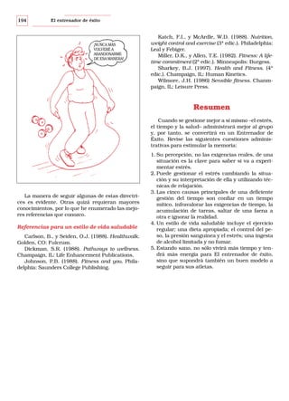 194

El entrenador de éxito

¡NUNCA MÁS
VOLVERÉ A
ABANDONARME
DE ESA MANERA!

Katch, F.I., y McArdle, W.D. (1988). Nutrition,
weight control and exercise (3ª edic.). Philadelphia:
Leal y Febiger.
Miller, D.K., y Allen, T.E. (1982). Fitness: A lifetime commitment (2ª edic.). Minneapolis: Burgess.
Sharkey, B.J. (1997). Health and Fitness. (4ª
edic.). Champaign, IL: Human Kinetics.
Wilmore, J.H. (1986) Sensible fitness. Chanmpaign, IL: Leisure Press.

Resumen
Cuando se gestione mejor a sí mismo –el estrés,
el tiempo y la salud– administrará mejor al grupo
y, por tanto, se convertirá en un Entrenador de
Éxito. Revise las siguientes cuestiones administrativas para estimular la memoria:

La manera de seguir algunas de estas directrices es evidente. Otras quizá requieran mayores
conocimientos, por lo que he enumerado las mejores referencias que conozco.

Referencias para un estilo de vida saludable
Carlson, B., y Seiden, O.J. (1988). Healthwalk.
Golden, CO: Fulcrum.
Dickman, S.R. (1988). Pathways to wellness.
Champaign, IL: Life Enhancement Publications.
Johnson, P.B. (1988). Fitness and you. Philadelphia: Saunders College Publishing.

1. Su percepción, no las exigencias reales, de una
situación es la clave para saber si va a experimentar estrés.
2. Puede gestionar el estrés cambiando la situación y su interpretación de ella y utilizando técnicas de relajación.
3. Las cinco causas principales de una deficiente
gestión del tiempo son confiar en un tiempo
mítico, infravalorar las exigencias de tiempo, la
acumulación de tareas, saltar de una faena a
otra e ignorar la realidad.
4. Un estilo de vida saludable incluye el ejercicio
regular; una dieta apropiada; el control del peso, la presión sanguínea y el estrés; una ingesta
de alcohol limitada y no fumar.
5. Estando sano, no sólo vivirá más tiempo y tendrá más energía para El entrenador de éxito,
sino que supondrá también un buen modelo a
seguir para sus atletas.

 