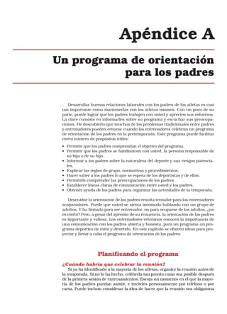 Apéndice A
Un programa de orientación
para los padres
Desarrollar buenas relaciones laborales con los padres de los atletas es casi
tan importante como mantenerlas con los atletas mismos. Con un poco de su
parte, puede lograr que los padres trabajen con usted y aprecien sus esfuerzos.
La clave consiste en informarles sobre su programa y escuchar sus preocupaciones. He descubierto que muchos de los problemas tradicionales entre padres
y entrenadores pueden evitarse cuando los entrenadores celebran un programa
de orientación de los padres en la pretemporada. Este programa puede facilitar
cierto número de propósitos útiles:
• Permitir que los padres comprendan el objetivo del programa.
• Permitir que los padres se familiaricen con usted, la persona responsable de
su hija o de su hijo.
• Informar a los padres sobre la naturaleza del deporte y sus riesgos potenciales.
• Explicar las reglas de grupo, normativas y procedimientos.
• Hacer saber a los padres lo que se espera de los deportistas y de ellos.
• Permitirle comprender las preocupaciones de los padres.
• Establecer líneas claras de comunicación entre usted y los padres.
• Obtener ayuda de los padres para organizar las actividades de la temporada.
Descuidar la orientación de los padres resulta tentador para los entrenadores
acaparadores. Puede que usted se sienta incómodo hablando con un grupo de
adultos. Y ha firmado para ser entrenador, no para ocuparse de los adultos, ¿no
es cierto? Pero, a pesar del apremio de su renuencia, la orientación de los padres
es importante y valiosa. Los entrenadores veteranos conocen la importancia de
una comunicación con los padres abierta y honesta, para un programa un programa deportivo de éxito y divertido. En este capítulo se ofrecen ideas para proyectar y llevar a cabo el programa de orientación de los padres.

Planificando el programa
¿Cuándo habría que celebrar la reunión?
Si ya ha identificado a la mayoría de los atletas, organice la reunión antes de
la temporada. Si no lo ha hecho, celébrela tan pronto como sea posible después
de la primera sesión de entrenamientos. Escoja un momento en el que la mayoría de los padres puedan asistir, e invíteles personalmente por teléfono o por
carta. Puede incluso considerar la idea de hacer que la reunión sea obligatoria

 