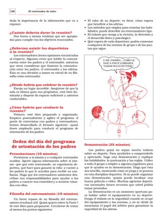 196

El entrenador de éxito

dada la importancia de la información que va a
exponer.

¿Cuánto debería durar la reunión?
Dos horas o menos tendrían que ser apropiadas para cumplir con los objetivos enunciados.

¿Deberían asistir los deportistas
a la reunión?
Los entrenadores tienen opiniones encontradas
al respecto. Algunos creen que inhibe la comunicación entre los padres y el entrenador, mientras
que otros consideran que fomenta la comunicación entre los padres, el entrenador y los atletas.
Ésta es una decisión a tomar en virtud de su filosofía como entrenador.

• El valor de su deporte; es decir, cómo espera
que beneficie a los atletas.
• Los métodos que emplea para enseñar las habilidades; puede describir un entrenamiento tipo.
• El énfasis que otorga a la victoria, la diversión y
el desarrollo físico y psicológico.
• Qué espera de cada deportista; podría comentar
cualquiera de las normas de grupo o de las pautas que sigue.

Y ASÍ, PADRES... COMO LE
DIJE A VINCE LOMBARDI,
“GANAR NO LO ES TODO.”

¿Dónde habría que celebrar la reunión?
Escoja un lugar accesible. Asegúrese de que la
sala es idónea para sus propósitos, está bien iluminada y dispone de espacio suficiente y asientos
confortables.

¿Cómo habría que conducir la
reunión?
Primero, esté bien preparado y organizado.
Empiece puntualmente y agilice el programa. A
partir de entrevistas con padres y entrenadores,
hemos desarrollado el formato siguiente –quizá
desee emplearlo para conducir el programa de
orientación de los padres.

Orden del día del programa
de orientación de los padres
Presentaciones (10 minutos)
Preséntese a sí mismo y a cualquier entrenador
auxiliar. Aporte alguna información sobre sí mismo –por qué está entrenando, su experiencia deportiva, qué hace para ganarse la vida– y cuente a
los padres lo que le acredita para recibir su confianza. Haga que los entrenadores asistentes describan sus responsabilidades para ayudar a los
padres a conocer sus cometidos y a sentirse cómodos con ellos.

Filosofía del entrenamiento (10 minutos)
Un breve repaso de su filosofía del entrenamiento resultará útil. Quizá quiera releer la Parte I
de este libro para prepararse. Cerciórese de tratar
al menos los puntos siguientes:

Demostración (25 minutos)
Los padres quizá no sepan mucho todavía
sobre su deporte. Para ayudarles a comprenderlo
y apreciarlo, haga una demostración y explique
las habilidades, la puntuación y las reglas. Utilice
a todo el grupo o emplee a algunos jugadores para
que le ayuden en la demostración. Haga que ésta
sea sencilla, mostrando cómo se juega y se puntúa
en esta disciplina deportiva. Si no puede organizar
una demostración, quizás pueda localizar una
buena película o vídeo. Muchas agencias deportivas nacionales tienen recursos que usted podría
tomar prestados.
La demostración es un momento oportuno para hablar sobre el equipamiento en su deporte.
Ponga el énfasis en la seguridad cuando se ocupe
del equipamiento y las normas, y no se olvide de
mencionar el papel del árbitro para garantizar la
seguridad de los atletas.

 