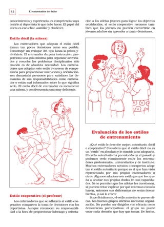 12

El entrenador de éxito

conocimientos y experiencia, es competencia suya
decirle al deportista lo que debe hacer. El papel del
atleta es escuchar, asimilar y obedecer.

ción a los atletas jóvenes para lograr los objetivos
establecidos, el estilo cooperativo reconoce también que los jóvenes no pueden convertirse en
jóvenes adultos sin aprender a tomar decisiones.

Estilo dócil (la niñera)
Los entrenadores que adoptan el estilo dócil
toman tan pocas decisiones como sea posible.
Constituye un enfoque del tipo lanza-la-pelota-ydiviértete. El entrenador da poca instrucción, proporciona una guía mínima para organizar actividades y resuelve los problemas disciplinarios sólo
cuando es de absoluta necesidad. Los entrenadores que adoptan este estilo o carecen de competencia para proporcionar instrucción y orientación,
son demasiado perezosos para satisfacer las demandas de sus responsabilidades como entrenador o están mal informados sobre lo que significa
serlo. El estilo dócil de entrenador es meramente
una niñera, y con frecuencia una muy deficiente.

Evaluación de los estilos
de entrenamiento

Estilo cooperativo (el profesor)
Los entrenadores que se adhieren al estilo cooperativo comparten la toma de decisiones con los
deportistas. Aunque reconocen su responsabilidad a la hora de proporcionar liderazgo y orienta-

¿Qué estilo le describe mejor: autoritario, dócil
o cooperativo? Considero que el estilo dócil no es
un “estilo” en absoluto y le convido a no adoptarlo.
El estilo autoritario ha prevalecido en el pasado y
podemos verlo comúnmente entre los entrenadores profesionales, universitarios y de instituto.
Muchos entrenadores novatos o inexpertos adoptan el estilo autoritario porque es el que han visto
representado por sus propios entrenadores u
otros. Algunos adoptan este estilo porque les ayuda a ocultar sus propias dudas en sus capacidades. Si no permiten que los atletas les cuestionen,
si pueden evitar explicar por qué entrenan como lo
hacen, entonces sus deficiencias no serán descubiertas, ¡o así lo creen!
Superficialmente, el estilo autoritario parece eficaz. Los buenos grupos atléticos necesitan organización. No pueden ser dirigidos con eficacia como
democracias participativas; el grupo no puede
votar cada decisión que hay que tomar. De hecho,

 