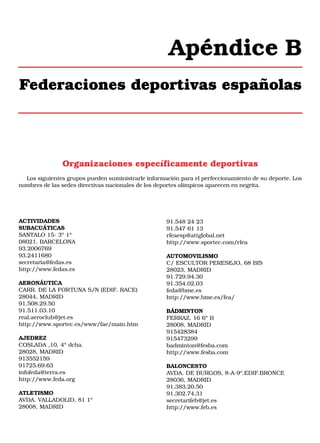 Apéndice B
Federaciones deportivas españolas

Organizaciones específicamente deportivas
Los siguientes grupos pueden suministrarle información para el perfeccionamiento de su deporte. Los
nombres de las sedes directivas nacionales de los deportes olímpicos aparecen en negrita.

ACTIVIDADES
SUBACUÁTICAS
SANTALO 15- 3º 1ª
08021, BARCELONA
93.2006769
93.2411680
secretaria@fedas.es
http://www.fedas.es
AERONÁUTICA
CARR. DE LA FORTUNA S/N (EDIF. RACE)
28044, MADRID
91.508.29.50
91.511.03.10
real.aeroclub@jet.es
http://www.sportec.es/www/fae/main.htm
AJEDREZ
COSLADA ,10, 4º dcha.
28028, MADRID
913552159
91725.69.63
infofeda@terra.es
http://www.feda.org
ATLETISMO
AVDA. VALLADOLID, 81 1º
28008, MADRID

91.548 24 23
91.547 61 13
rfeaesp@attglobal.net
http://www.sportec.com/rfea
AUTOMOVILISMO
C/ ESCULTOR PERESEJO, 68 BIS
28023, MADRID
91.729.94.30
91.354.02.03
feda@bme.es
http://www.bme.es/fea/
BÁDMINTON
FERRAZ, 16 6º B
28008, MADRID
915428384
915473299
badminton@fesba.com
http://www.fesba.com
BALONCESTO
AVDA. DE BURGOS, 8-A-9º.EDIF.BRONCE
28036, MADRID
91.383.20.50
91.302.74.31
secretarifeb@jet.es
http://www.feb.es

 