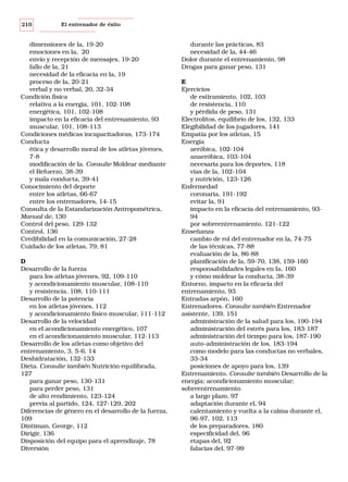 210

El entrenador de éxito

dimensiones de la, 19-20
emociones en la, 20
envío y recepción de mensajes, 19-20
fallo de la, 21
necesidad de la eficacia en la, 19
proceso de la, 20-21
verbal y no verbal, 20, 32-34
Condición física
relativa a la energía, 101, 102-108
energética, 101, 102-108
impacto en la eficacia del entrenamiento, 93
muscular, 101, 108-113
Condiciones médicas incapacitadoras, 173-174
Conducta
ética y desarrollo moral de los atletas jóvenes,
7-8
modificación de la. Consulte Moldear mediante
el Refuerzo, 38-39
y mala conducta, 39-41
Conocimiento del deporte
entre los atletas, 66-67
entre los entrenadores, 14-15
Consulta de la Estandarización Antropométrica,
Manual de, 130
Control del peso, 129-132
Control, 136
Credibilidad en la comunicación, 27-28
Cuidado de los atletas, 79, 81
D
Desarrollo de la fuerza
para los atletas jóvenes, 92, 109-110
y acondicionamiento muscular, 108-110
y resistencia, 108, 110-111
Desarrollo de la potencia
en los atletas jóvenes, 112
y acondicionamiento físico muscular, 111-112
Desarrollo de la velocidad
en el acondicionamiento energético, 107
en el acondicionamiento muscular, 112-113
Desarrollo de los atletas como objetivo del
entrenamiento, 3, 5-6, 14
Deshidratación, 132-133
Dieta. Consulte también Nutrición equilibrada,
127
para ganar peso, 130-131
para perder peso, 131
de alto rendimiento, 123-124
previa al partido, 124, 127-129, 202
Diferencias de género en el desarrollo de la fuerza,
109
Dintiman, George, 112
Dirigir, 136
Disposición del equipo para el aprendizaje, 78
Diversión

durante las prácticas, 83
necesidad de la, 44-46
Dolor durante el entrenamiento, 98
Drogas para ganar peso, 131
E
Ejercicios
de estiramiento, 102, 103
de resistencia, 110
y pérdida de peso, 131
Electrolitos, equilibrio de los, 132, 133
Elegibilidad de los jugadores, 141
Empatía por los atletas, 15
Energía
aeróbica, 102-104
anaeróbica, 103-104
necesaria para los deportes, 118
vías de la, 102-104
y nutrición, 123-126
Enfermedad
coronaria, 191-192
evitar la, 91
impacto en la eficacia del entrenamiento, 9394
por sobreentrenamiento, 121-122
Enseñanza
cambio de rol del entrenador en la, 74-75
de las técnicas, 77-88
evaluación de la, 86-88
planificación de la, 59-70, 138, 159-160
responsabilidades legales en la, 160
y cómo moldear la conducta, 38-39
Entorno, impacto en la eficacia del
entrenamiento, 93
Entradas arpón, 160
Entrenadores. Consulte también Entrenador
asistente, 139, 151
administración de la salud para los, 190-194
administración del estrés para los, 183-187
administración del tiempo para los, 187-190
auto-administración de los, 183-194
como modelo para las conductas no verbales,
33-34
posiciones de apoyo para los, 139
Entrenamiento. Consulte también Desarrollo de la
energía; acondicionamiento muscular;
sobreentrenamiento
a largo plazo, 97
adaptación durante el, 94
calentamiento y vuelta a la calma durante el,
96-97, 102, 113
de los preparadores, 180
especificidad del, 96
etapas del, 92
falacias del, 97-99

 