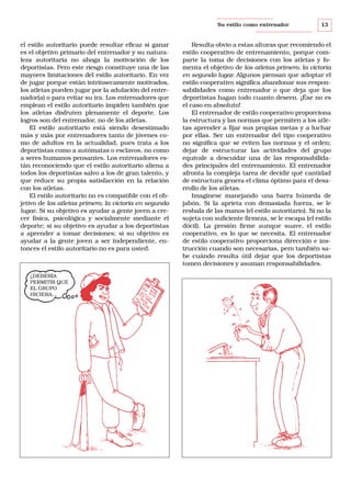 Su estilo como entrenador

el estilo autoritario puede resultar eficaz si ganar
es el objetivo primario del entrenador y su naturaleza autoritaria no ahoga la motivación de los
deportistas. Pero este riesgo constituye una de las
mayores limitaciones del estilo autoritario. En vez
de jugar porque están intrínsecamente motivados,
los atletas pueden jugar por la adulación del entrenador(a) o para evitar su ira. Los entrenadores que
emplean el estilo autoritario impiden también que
los atletas disfruten plenamente el deporte. Los
logros son del entrenador, no de los atletas.
El estilo autoritario está siendo desestimado
más y más por entrenadores tanto de jóvenes como de adultos en la actualidad, pues trata a los
deportistas como a autómatas o esclavos, no como
a seres humanos pensantes. Los entrenadores están reconociendo que el estilo autoritario aliena a
todos los deportistas salvo a los de gran talento, y
que reduce su propia satisfacción en la relación
con los atletas.
El estilo autoritario no es compatible con el objetivo de los atletas primero, la victoria en segundo
lugar. Si su objetivo es ayudar a gente joven a crecer física, psicológica y socialmente mediante el
deporte; si su objetivo es ayudar a los deportistas
a aprender a tomar decisiones; si su objetivo es
ayudar a la gente joven a ser independiente, entonces el estilo autoritario no es para usted.

¿DEBERÍA
PERMITIR QUE
EL GRUPO
HICIERA...

13

Resulta obvio a estas alturas que recomiendo el
estilo cooperativo de entrenamiento, porque comparte la toma de decisiones con los atletas y fomenta el objetivo de los atletas primero, la victoria
en segundo lugar. Algunos piensan que adoptar el
estilo cooperativo significa abandonar sus responsabilidades como entrenador o que deja que los
deportistas hagan todo cuanto deseen. ¡Ése no es
el caso en absoluto!
El entrenador de estilo cooperativo proporciona
la estructura y las normas que permiten a los atletas aprender a fijar sus propias metas y a luchar
por ellas. Ser un entrenador del tipo cooperativo
no significa que se eviten las normas y el orden;
dejar de estructurar las actividades del grupo
equivale a descuidar una de las responsabilidades principales del entrenamiento. El entrenador
afronta la compleja tarea de decidir qué cantidad
de estructura genera el clima óptimo para el desarrollo de los atletas.
Imagínese manejando una barra húmeda de
jabón. Si la aprieta con demasiada fuerza, se le
resbala de las manos (el estilo autoritario). Si no la
sujeta con suficiente firmeza, se le escapa (el estilo
dócil). La presión firme aunque suave, el estilo
cooperativo, es lo que se necesita. El entrenador
de estilo cooperativo proporciona dirección e instrucción cuando son necesarias, pero también sabe cuándo resulta útil dejar que los deportistas
tomen decisiones y asuman responsabilidades.

 