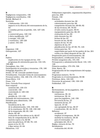 Índice alfabético

N
Negligencia comparativa, 156
Negligencia contributiva, 156
Novak, Michael, 6
Nutrición
e hidratación, 132-133
impacto en la eficacia del entrenamiento de la,
93
y comidas previas al partido, 124, 127-129,
201
y control del peso, 129-132
y dieta equilibrada, 127
y energía, 123-126
y nutrientes, 126-129
y salud, 193-194
O
Organizar, 136
Osteoporosis, 127
P
Padres
implicación en los equipos de los, 153
programas de orientación para los, 144-145,
198-202
Parseghian, Ara, 184
Participación en acuerdos y renuncias, 176, 180
Pedagogía deportiva, 57
Perder, 47-48. Consulte también Ganar
Periodización. Consulte Ciclos de entrenamiento
Personal médico, 152, 168-172, 175-176, 201
Pesas libres, 112
Pesas, 112
Peso. Consulte Peso corporal
Peso corporal
aumento del, 130-131
control del, 122
controlando el, 129-132
ideal, 130
pérdida de, 131-132
Pirámide del entrenamiento, 104
Pirámide guía alimentaria, 126
Planificación
beneficios de la, 59
de la administración, 135, 159-160
de la enseñanza, 50-70, 138, 159-160
de la temporada, 69, 65, 138
diaria, 60, 68
evaluación de los atletas en la, 66-67
lista de comprobación de la, 69-70
materia sujeta a la, 62-66
para las prácticas, 67-69, 70, 145
pasos en la, 61-70
y fijar metas, 61-64
Pliometría, 112

213

Poblaciones especiales, organización deportiva
para las, 209
Potasio, 132
Prácticas
actividades durante las, 68
calentamiento para las, 68
competición durante las, 68-69, 82
de las técnicas, 68, 79-83
el todo contra la parte, 80-81
equipamiento para las, 68, 83
evaluación de las, 69
éxito durante las, 83
fechas de las, 67
horario de las, 82-83
mejora de las, 81-83
objetivos de las, 67
planificación de las, 67-69, 70, 145
rutina para las, 78
supervisión por parte de los padres de las, 201
vuelta a la calma después de las, 69
Preparación para el entrenamiento, 92
Preparadores, certificación de los, 152
Presión sanguínea alta, 191,194
Presupuesto y administración fiscal, 144, 145146
Primeros auxilios, 175-176, 196
Prior, Karen, 39
Programación de las competiciones del equipo,
142-143
Programas motores, 72-73
Progresión en el entrenamiento, 95-96
Proteínas, dieta, 124-125
Proveerse de personal, 136, 138-139
Publicidad, 147
R
Reclutamiento, de los jugadores, 140
Recompensas
extrínsecas, 38, 44
intrínsecas, 38, 44
para los jugadores, 142, 150
frecuencia de las, 37
momento de las, 37
tipos de, 37-38
uso apropiado de las, 36-37
y motivación, 38, 44, 50-51
Refuerzo
accidental, 37
emplear recompensas, 36-38
modelar la conducta, 38-39
para el entrenador, 41
principios del, 35-41
Reglas, extracto de las, 72
Rendimiento
evaluación del, 83-84

 