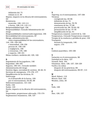214

El entrenador de éxito

definición del, 71
énfasis en el, 49
Reposo, impacto en la eficacia del entrenamiento,
93
Resistencia
muscular, 108, 110-111
y fuerza, 108-110, 110-111
Responsabilidad legal, 156
Responsabilidad. Consulte Administración del
riesgo
Responsabilidades contractuales (agravios), 156
Reversibilidad del entrenamiento, 97
Riesgo, administración del,
como responsabilidad de los entrenadores,
144, 155, 159-180
e inmunidad, 158-159
proceso de, 156-158
y negligencia, 156
y renuncias, 176, 180
y seguros, 180-181
Ritmo cardiaco, medición del, 105, 122
S
Seguimiento de los jugadores, 146
Seguridad, 160-165
Seguros, 180-181. Consulte también
Administración del riesgo
Sentirse digno, necesidad de sentirse, 46-48, 51
Servicios de emergencia, 175-176, 177
Simplificación de las técnicas, 81
Sobrecarga
en el desarrollo de la fuerza, 109
por el entrenamiento, 94-95, 98
Sobreentrenamiento, 121-122
Sodio, 132
Sudar, 133
Sueño, impacto en la eficacia del entrenamiento,
93
Supervisión, proporcionar adecuada, 172-174
Suplementos vitamínicos, 126, 127

T
Tapering, en el entrenamiento, 107-108
Técnicas
corrigiendo las, 83-86
definición de las, 71
demostración de las, 78-79
enseñanza de las, 77-88
practicando las, 68, 79-83, 92
presentación de las, 77-78
simplificación de las, 81
Temperatura corporal, control de la, 122
Temperatura. Consulte Temperatura corporal
Terapia de la conducta y pérdida de peso, 132
Transporte
durante la temporada, 146
seguro, 179
U
Umbral anaeróbico, 105-106
V
Variación en el entrenamiento, 96
Variedad en la dieta, 127
Vermell, Dick, 184
Vitaminas, dieta, 126, 127, 128-129
Vuelta a la calma
después de las prácticas, 69
después del entrenamiento, 96-97, 113
W
Ward, Robert, 112
Weaver, Earl, 184
Wooden, John, 30
Y
Yodo, 126
Z
Zinc, 126, 127

 