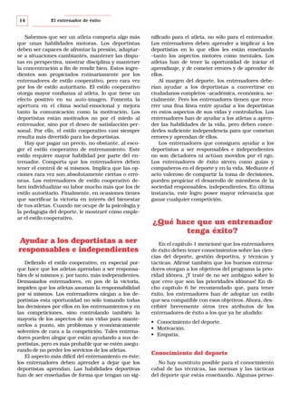 14

El entrenador de éxito

Sabemos que ser un atleta comporta algo más
que unas habilidades motoras. Los deportistas
deben ser capaces de afrontar la presión, adaptarse a situaciones cambiantes, mantener las disputas en perspectiva, mostrar disciplina y mantener
la concentración a fin de rendir bien. Estos ingredientes son propiciados rutinariamente por los
entrenadores de estilo cooperativo, pero rara vez
por los de estilo autoritario. El estilo cooperativo
otorga mayor confianza al atleta, lo que tiene un
efecto positivo en su auto-imagen. Fomenta la
apertura en el clima social-emocional y mejora
tanto la comunicación como la motivación. Los
deportistas están motivados no por el miedo al
entrenador, sino por el deseo de satisfacción personal. Por ello, el estilo cooperativo casi siempre
resulta más divertido para los deportistas.
Hay que pagar un precio, no obstante, al escoger el estilo cooperativo de entrenamiento. Este
estilo requiere mayor habilidad por parte del entrenador. Comporta que los entrenadores deben
tener el control de sí mismos. Implica que las opciones rara vez son absolutamente ciertas o erróneas. Los entrenadores de estilo cooperativo deben individualizar su labor mucho más que los de
estilo autoritario. Finalmente, en ocasiones tienes
que sacrificar la victoria en interés del bienestar
de tus atletas. Cuando me ocupe de la psicología y
la pedagogía del deporte, le mostraré cómo emplear el estilo cooperativo.

Ayudar a los deportistas a ser
responsables e independientes
Defiendo el estilo cooperativo, en especial porque hace que los atletas aprendan a ser responsables de sí mismos y, por tanto, más independientes.
Demasiados entrenadores, en pos de la victoria,
impiden que los atletas asuman la responsabilidad
por sí mismos. Los entrenadores niegan a los deportistas esta oportunidad no sólo tomando todas
las decisiones por ellos en los entrenamientos y en
las competiciones, sino controlando también la
mayoría de los aspectos de sus vidas para mantenerlos a punto, sin problemas y económicamente
solventes de cara a la competición. Tales entrenadores pueden alegar que están ayudando a sus deportistas, pero es más probable que se estén asegurando de no perder los servicios de los atletas.
El aspecto más difícil del entrenamiento es éste:
los entrenadores deben aprender a dejar que los
deportistas aprendan. Las habilidades deportivas
han de ser enseñadas de forma que tengan un sig-

nificado para el atleta, no sólo para el entrenador.
Los entrenadores deben aprender a implicar a los
deportistas en lo que ellos les están enseñando
–tanto los aspectos motores como mentales. Los
atletas han de tener la oportunidad de iniciar el
aprendizaje, y de cometer errores y de aprender de
ellos.
Al margen del deporte, los entrenadores deberían ayudar a los deportistas a convertirse en
ciudadanos completos –académica, económica, socialmente. Pero los entrenadores tienen que recorrer una fina línea entre ayudar a los deportistas
en estos aspectos de sus vidas y controlarlos. Los
entrenadores han de ayudar a los atletas a aprender las habilidades de la vida, pero deben concederles suficiente independencia para que cometan
errores y aprendan de ellos.
Los entrenadores que consiguen ayudar a los
deportistas a ser responsables e independientes
no son dictadores ni actúan movidos por el ego.
Los entrenadores de éxito sirven como guías y
compañeros en el deporte y en la vida. Mediante el
acto valeroso de compartir la toma de decisiones,
pueden propiciar el desarrollo de miembros de la
sociedad responsables, independientes. En última
instancia, este logro posee mayor relevancia que
ganar cualquier competición.

¿Qué hace que un entrenador
tenga éxito?
En el capítulo 1 mencioné que los entrenadores
de éxito deben tener conocimientos sobre las ciencias del deporte, gestión deportiva, y técnicas y
tácticas. Afirmé también que los buenos entrenadores otorgan a los objetivos del programa la prioridad idónea. ¡Y traté de no ser ambiguo sobre lo
que creo que son las prioridades idóneas! En dicho capítulo 6 he recomendado que, para tener
éxito, los entrenadores han de adoptar un estilo
que sea compatible con esos objetivos. Ahora, describiré brevemente otros tres atributos de los
entrenadores de éxito a los que ya he aludido:
• Conocimiento del deporte.
• Motivación.
• Empatía.

Conocimiento del deporte
No hay sustituto posible para el conocimiento
cabal de las técnicas, las normas y las tácticas
del deporte que estás enseñando. Algunas perso-

 