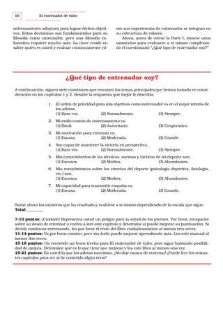 16

El entrenador de éxito

entrenamiento adoptará para lograr dichos objetivos. Estas decisiones son fundamentales para su
filosofía como entrenador, pero una filosofía exhaustiva requiere mucho más. La clave reside en
saber quién es usted y evaluar continuamente có-

mo sus experiencias de entrenador se integran en
su estructura de valores.
Ahora, antes de cerrar la Parte I, tómese unos
momentos para evaluarse a sí mismo completando el cuestionario “¿Qué tipo de entrenador soy?”

¿Qué tipo de entrenador soy?
A continuación, siguen siete cuestiones que resumen los temas principales que hemos tomado en consideración en los capítulos 1 y 2. Resalte la respuesta que mejor le describa:
1. El orden de prioridad para mis objetivos como entrenador es en el mejor interés de
los atletas.
(1) Rara vez.
(2) Normalmente.
(3) Siempre.
2. Mi estilo común de entrenamiento es,
(1) Dócil.
(2) Autoritario.

(3) Cooperativo.

3. Mi motivación para entrenar es,
(1) Escasa.
(2) Moderada.

(3) Grande.

4. Soy capaz de mantener la victoria en perspectiva,
(1) Rara vez.
(2) Normalmente.

(3) Siempre.

5. Mis conocimientos de las técnicas, normas y tácticas de mi deporte son,
(1) Escasos.
(2) Medios.
(3) Abundantes.
6. Mis conocimientos sobre las ciencias del deporte (psicología deportiva, fisiología,
etc.) son,
(1) Escasos.
(2) Medios.
(3) Abundantes.
7. Mi capacidad para transmitir empatía es,
(1) Escasa.
(2) Moderada.

(3) Grande.

Sume ahora los números que ha resaltado y evalúese a sí mismo dependiendo de la escala que sigue.
Total: ________
7-10 puntos: ¡Cuidado! Representa usted un peligro para la salud de los jóvenes. Por favor, recapacite
sobre su deseo de entrenar o vuelva a leer este capítulo y determine si puede mejorar su puntuación. Si
decide continuar entrenando, lea por favor el resto del libro cuidadosamente al menos tres veces.
11-14 puntos: Va por buen camino, pero sin duda puede mejorar aprendiendo más. Lea este manual al
menos dos veces.
15-18 puntos: Ha recorrido un buen trecho para El entrenador de éxito, pero sigue habiendo posibilidad de mejora. Determine qué es lo que tiene que mejorar y lea este libro al menos una vez.
19-21 puntos: Es usted lo que los atletas necesitan. ¡No deje nunca de entrenar! ¡Puede leer los restantes capítulos para ver si he cometido algún error!

 