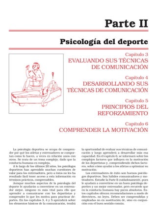 Parte II
Psicología del deporte
Capítulo 3

EVALUANDO SUS TÉCNICAS
DE COMUNICACIÓN
Capítulo 4

DESARROLLANDO SUS
TÉCNICAS DE COMUNICACIÓN
Capítulo 5

PRINCIPIOS DEL
REFORZAMIENTO
Capítulo 6

COMPRENDER LA MOTIVACIÓN

La psicología deportiva se ocupa de comprender por qué los atletas y entrenadores se comportan como lo hacen, a veces en relación unos con
otros. Se trata de un tema complejo, dado que la
conducta humana es compleja.
A lo largo de los últimos 20 años, los psicólogos
deportivos han aprendido muchas cuestiones de
valor para los entrenadores, pero a éstos no les ha
resultado fácil tener acceso a esta información en
términos prácticos, comprensibles.
Aunque muchos aspectos de la psicología del
deporte le ayudarán a convertirse en un entrenador mejor, ninguno es más vital para ello que
aprender a comunicarse con los deportistas y
comprender lo que les motiva para practicar deportes. En los capítulos 3, 4 y 5 aprenderá sobre
los elementos básicos de la comunicación, tendrá

la oportunidad de evaluar sus técnicas de comunicación y luego aprenderá a desarrollar más esa
capacidad. En el capítulo 6, se informará sobre los
complejos factores que influyen en la motivación
de los deportistas y, comprendiendo dichos factores, sobre cómo ayudar a los atletas a optimizar su
motivación.
Los entrenadores de éxito son buenos psicólogos deportivos. Son hábiles comunicadores y motivadores. Estudie la Parte II cuidadosamente, pues
le ayudará a convertirse en un buen psicólogo deportivo y un mejor entrenador, pero recuerde que
en la conducta humana hay pocos absolutos. Estos capítulos ofrecen recomendaciones a modo de
directrices, no leyes. Deben ser comprendidas y
empleadas no en sustitución de, sino en conjunción con el buen sentido común.

 