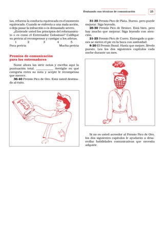 Evaluando sus técnicas de comunicación

tas, refuerza la conducta equivocada en el momento
equivocado. Cuando se enfrenta a una mala acción,
o deja pasar la infracción o es demasiado severo.
¿Entiende usted los principios del reforzamiento o es como el Entrenador Golosinas? Califique
su pericia al recompensar y castigar a los atletas.
1
2
3
4
5
Poca pericia
Mucha pericia

25

31-35 Premio Pico de Plata. Bueno, pero puede
mejorar. Siga leyendo.
26-30 Premio Pico de Bronce. Está bien, pero
hay mucho que mejorar. Siga leyendo con atención.
21-25 Premio Pico de Cuero. Entregado a quienes se meten el pie en la boca con asiduidad.
8-20 El Premio Bozal. Hasta que mejore, llévelo
puesto. Lea los dos siguientes capítulos cada
noche durante un mes.

Premios de comunicación
para los entrenadores
Sume ahora las siete notas y escriba aquí la
puntuación total. ____________ Averigüe en qué
categoría entra su nota y acepte le recompensa
que merece.
36-40 Premio Pico de Oro. Está usted destinado al éxito.

or
ad
en
ntr
E

Si no es usted acreedor al Premio Pico de Oro,
los dos siguientes capítulos le ayudarán a desarrollar habilidades comunicativas que necesita
adquirir.

 