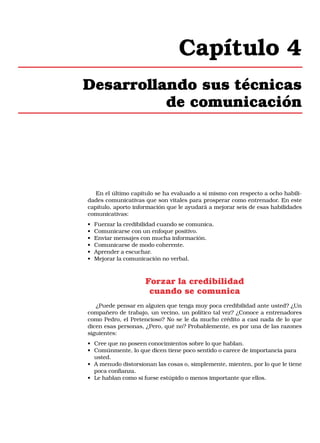 Capítulo 4
Desarrollando sus técnicas
de comunicación

En el último capítulo se ha evaluado a sí mismo con respecto a ocho habilidades comunicativas que son vitales para prosperar como entrenador. En este
capítulo, aporto información que le ayudará a mejorar seis de esas habilidades
comunicativas:
•
•
•
•
•
•

Fuerzar la credibilidad cuando se comunica.
Comunicarse con un enfoque positivo.
Enviar mensajes con mucha información.
Comunicarse de modo coherente.
Aprender a escuchar.
Mejorar la comunicación no verbal.

Forzar la credibilidad
cuando se comunica
¿Puede pensar en alguien que tenga muy poca credibilidad ante usted? ¿Un
compañero de trabajo, un vecino, un político tal vez? ¿Conoce a entrenadores
como Pedro, el Pretencioso? No se le da mucho crédito a casi nada de lo que
dicen esas personas, ¿Pero, qué no? Probablemente, es por una de las razones
siguientes:
• Cree que no poseen conocimientos sobre lo que hablan.
• Comúnmente, lo que dicen tiene poco sentido o carece de importancia para
usted.
• A menudo distorsionan las cosas o, simplemente, mienten, por lo que le tiene
poca confianza.
• Le hablan como si fuese estúpido o menos importante que ellos.

 
