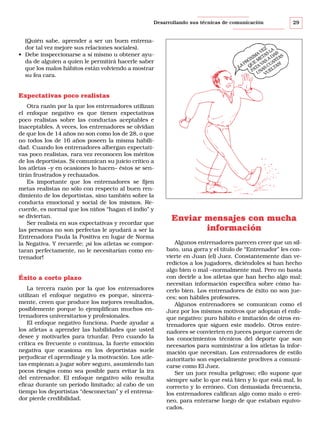 Desarrollando sus técnicas de comunicación

(Quién sabe, aprender a ser un buen entrenador tal vez mejore sus relaciones sociales).
• Debe inspeccionarse a sí mismo u obtener ayuda de alguien a quien le permitirá hacerle saber
que los malos hábitos están volviendo a mostrar
su fea cara.

29

EZ LA
A V AS AR S
IM T D A
ÓX ME S A NT
PR UE VA UA S!
¡LA Q ATA AS C LTA
P N UE
U V

Expectativas poco realistas
Otra razón por la que los entrenadores utilizan
el enfoque negativo es que tienen expectativas
poco realistas sobre las conductas aceptables e
inaceptables. A veces, los entrenadores se olvidan
de que los de 14 años no son como los de 28, o que
no todos los de 16 años poseen la misma habilidad. Cuando los entrenadores albergan expectativas poco realistas, rara vez reconocen los méritos
de los deportistas. Si comunican su juicio crítico a
los atletas –y en ocasiones lo hacen– éstos se sentirán frustrados y rechazados.
Es importante que los entrenadores se fijen
metas realistas no sólo con respecto al buen rendimiento de los deportistas, sino también sobre la
conducta emocional y social de los mismos. Recuerde, es normal que los niños “hagan el indio” y
se diviertan.
Ser realista en sus expectativas y recordar que
las personas no son perfectas le ayudará a ser la
Entrenadora Paula la Positiva en lugar de Norma
la Negativa. Y recuerde: ¡si los atletas se comportaran perfectamente, no le necesitarían como entrenador!

Éxito a corto plazo
La tercera razón por la que los entrenadores
utilizan el enfoque negativo es porque, sinceramente, creen que produce los mejores resultados,
posiblemente porque lo ejemplifican muchos entrenadores universitarios y profesionales.
El enfoque negativo funciona. Puede ayudar a
los atletas a aprender las habilidades que usted
desee y motivarles para triunfar. Pero cuando la
crítica es frecuente o continua, la fuerte emoción
negativa que ocasiona en los deportistas suele
perjudicar el aprendizaje y la motivación. Los atletas empiezan a jugar sobre seguro, asumiendo tan
pocos riesgos como sea posible para evitar la ira
del entrenador. El enfoque negativo sólo resulta
eficaz durante un período limitado; al cabo de un
tiempo los deportistas “desconectan” y el entrenador pierde credibilidad.

Enviar mensajes con mucha
información
Algunos entrenadores parecen creer que un silbato, una gorra y el título de “Entrenador” les convierte en Juan (el) Juez. Constantemente dan veredictos a los jugadores, diciéndoles si han hecho
algo bien o mal –normalmente mal. Pero no basta
con decirle a los atletas que han hecho algo mal;
necesitan información específica sobre cómo hacerlo bien. Los entrenadores de éxito no son jueces; son hábiles profesores.
Algunos entrenadores se comunican como el
Juez por los mismos motivos que adoptan el enfoque negativo: puro hábito e imitación de otros entrenadores que siguen este modelo. Otros entrenadores se convierten en jueces porque carecen de
los conocimientos técnicos del deporte que son
necesarios para suministrar a los atletas la información que necesitan. Los entrenadores de estilo
autoritario son especialmente proclives a comunicarse como El Juez.
Ser un juez resulta peligroso; ello supone que
siempre sabe lo que está bien y lo que está mal, lo
correcto y lo erróneo. Con demasiada frecuencia,
los entrenadores califican algo como malo o erróneo, para enterarse luego de que estaban equivocados.

 