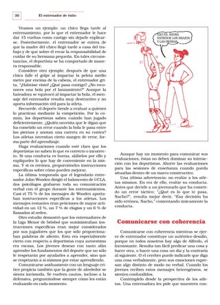 30

El entrenador de éxito

Veamos un ejemplo: un chico llega tarde al
entrenamiento, por lo que el entrenador le hace
dar 15 vueltas como castigo sin dejarle explicarse. Posteriormente, el entrenador se entera de
que la madre del chico llegó tarde a casa del trabajo y de que sobre él recae la responsabilidad de
cuidar de su hermana pequeña. En tales circunstancias, el deportista se ha comportado de manera responsable.
Considere otro ejemplo: después de que una
chica falle el golpe al impactar la pelota medio
metro por encima de la cabeza, el entrenador grita, “¡Habráse visto! ¿Qué pasa contigo? ¿No reconoces una bola por el lanzamiento?” Aunque la
bateadora se equivocó al impactar la bola, el mensaje del entrenador resulta muy destructivo y no
aporta información útil para la atleta.
Recuerde, el deporte tiende a evaluar a quienes
lo practican mediante la competición. Por lo común, los deportistas saben cuándo han jugado
deficientemente. ¿Quién necesita que le digan que
ha cometido un error cuando la bola le pasa entre
las piernas y anotan una carrera en su contra?
Los atletas necesitan cierto margen de error, forma parte del aprendizaje.
Haga evaluaciones cuando esté claro que los
deportistas no saben lo que es correcto o incorrecto. Si una conducta es buena, alábelos por ello y
explíqueles lo que hay de conveniente en la misma. Y si es errónea, proporcióneles instrucciones
específicas sobre cómo pueden mejorar.
La última temporada que el legendario entrenador John Wooden dirigió el baloncesto de UCLA,
dos psicólogos grabaron toda su comunicación
verbal con el grupo durante los entrenamientos.
Casi el 75 % de los mensajes de Wooden aportaban instrucciones específicas a los atletas. Los
mensajes restantes eran peticiones de mayor actividad en un 12 %, un 7 % de elogios y un 6 % de
llamadas al orden.
Otro estudio demostró que los entrenadores de
la Liga Menor de béisbol que suministraban instrucciones específicas eran mejor considerados
por sus jugadores que los que sólo proporcionaban palabras de aliento. Esto era especialmente
cierto con respecto a deportistas cuya autoestima
era escasa. Los jóvenes desean con tanto afán
aprender los fundamentos del deporte que no sólo
le respetarán por ayudarles a aprender, sino que
se respetarán a sí mismos por estar aprendiendo.
Comunicarse asiduamente con un lenguaje crítico propicia también que la gente de alrededor se
sienta incómoda. Se vuelven cautos, incluso a la
defensiva, preguntándose siempre cómo les están
evaluando en cada momento.

ESO ES. AHORA
EXTIENDE LOS BRAZOS
Y LAS PIERNAS.

Aunque hay un momento para comunicar sus
evaluaciones, éstas no deben dominar su interacción con los deportistas. Ahorre las evaluaciones
para las sesiones de enseñanza cuando pueda
situarlas dentro de un marco constructivo.
Una última advertencia: no evalúe a los atletas mismos. En vez de ello, evalúe su conducta.
Antes que decirle a un jovenzuelo que ha cometido un error táctico: “¿Qué es lo que te pasa,
Nacho?”, resulta mejor decir, “Esa decisión ha
sido errónea, Nacho,” comentando únicamente la
conducta.

Comunicarse con coherencia
Comunicarse con coherencia mientras se ejerce de entrenador constituye un auténtico desafío,
porque en todos nosotros hay algo de Alfredo, el
Inconstante. Resulta tan fácil predicar una cosa y
hacer otra, o hacer una cosa un día y la contraria
al siguiente. O el cerebro puede indicarle que diga
una cosa verbalmente, pero sus emociones expresan algo distinto de modo no verbal. Cuando los
jóvenes reciben estos mensajes heterogéneos, se
sienten confundidos.
Contémplelo desde la perspectiva de los atletas. Una entrenadora les pide que muestren con-

 