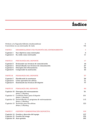 Índice

Prefacio a la Segunda Edición estadounidense
Convertirse en un entrenador de éxito

V
VII

PARTE I

DESARROLLANDO UNA FILOSOFÍA DEL ENTRENAMIENTO

Capítulo 1
Capítulo 2

Sus objetivos como entrenador
Su estilo como entrenador

3
11

PARTE II

PSICOLOGÍA DEL DEPORTE

17

Capítulo 3
Capítulo 4
Capítulo 5
Capítulo 6

Evaluando sus técnicas de comunicación
Desarrollando sus técnicas de comunicación
Principios del reforzamiento
Comprender la motivación

19
27
35
43

PARTE III

PEDAGOGÍA DEL DEPORTE

57

Capítulo 7
Capítulo 8
Capítulo 9

Planificando la enseñanza
Cómo aprenden los atletas
Enseñando las técnicas del deporte

59
71
77

PARTE IV

FISIOLOGÍA DEL DEPORTE

89

Capítulo 10 Principios del entrenamiento
Brian J. Sharkey
Capítulo 11 Condición física para el deporte
Brian J. Sharkey
Capítulo 12 Desarrollando su programa de entrenamiento
Brian J. Sharkey
Capítulo 13 Nutrición para los atletas
Brian J. Sharkey

PARTE V

GESTIÓN Y ADMINISTRACIÓN DEPORTIVA

Capítulo 14 Gestión y dirección del equipo
Capítulo 15 Gestión del riesgo
Capítulo 16 Auto-gestión

1

91
101
115
123

135
137
155
183

 