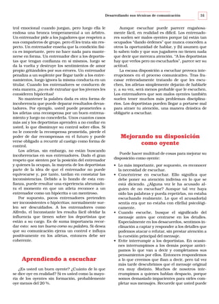 Desarrollando sus técnicas de comunicación

trol emocional cuando juegan, pero luego ella le
endosa una bronca temperamental a un árbitro.
Un entrenador pide a los jugadores que respeten a
sus compañeros de grupo, pero él les trata sin respecto. Un entrenador enseña que la condición física es importante, pero no hace nada para mantenerse en forma. Un entrenador dice a los deportistas que tengan confianza en sí mismos, luego se
da la vuelta y destruye los sentimientos de amor
propio gritándoles por sus errores. Un entrenador
penaliza a un suplente por llegar tarde a los entrenamientos, luego ignora la misma conducta en un
titular. Cuando los entrenadores se conducen de
esta manera, ¡no es de extrañar que los jóvenes les
consideren hipócritas!
No mantener la palabra dada es otra forma de
incoherencia que puede deparar resultados devastadores. Por ejemplo, usted puede prometerles a
los atletas una recompensa por un buen entrenamiento y luego no concederla. Unos cuantos casos
más así y los deportistas aprenden a no confiar en
usted, lo que disminuye su control sobre ellos. Si
no le concede la recompensa prometida, pierde el
poder de dar recompensas en el futuro y puede
verse obligado a recurrir al castigo como forma de
control.
Los atletas, sin embargo, no están buscando
incoherencias en sus entrenadores. Dado el gran
respeto que sienten por la posición del entrenador
y quienes la ocupan, la mayoría de los deportistas
parte de la idea de que el entrenador no puede
equivocarse y, por tanto, tardan en constatar las
inconsistencias. Debido a lo hondo de esta confianza, puede resultar una experiencia abrumadora el momento en que un atleta reconoce a un
entrenador como un hipócrita o un mentiroso.
Por supuesto, pocos entrenadores pretenden
ser inconsistentes o hipócritas; normalmente suelen ser descuidados. A los entrenadores como
Alfredo, el Inconstante les resulta fácil olvidar la
influencia que tienen sobre los deportistas que
están a su cargo. Es de suma importancia recordar esto: sea tan bueno como su palabra. Si desea
que su comunicación ejerza un control e influya
positivamente en los atletas, entonces debe ser
coherente.

Aprendiendo a escuchar
¿Es usted un buen oyente? ¿Cuánto de lo que
se dice oye en realidad? Si es usted como la mayoría de los oyentes sin formación, probablemente
oye menos del 20 %.

31

Aunque escuchar puede parecer engañosamente fácil, en realidad es difícil. Los entrenadores suelen ser malos oyentes porque (a) están tan
ocupados “dando órdenes” que nunca conceden a
otros la oportunidad de hablar, y (b) asumen que
lo saben todo y que sus jugadores no tienen nada
que decir que merezca atención. “A los deportistas
hay que verlos pero no escucharlos”, parece ser su
actitud.
La escasa disposición a escuchar provoca interrupciones en el proceso comunicativo. Tras fracasar reiteradamente tratando de que les escuchen, los atletas simplemente dejarán de hablarle
y, a su vez, será menos probable que le escuchen.
Los entrenadores que son malos oyentes también
suelen tener muchos más problemas disciplinarios. Los deportistas pueden llegar a portarse mal
para atraer tu atención, una manera drástica de
obligarte a escuchar.

Mejorando su disposición
como oyente
Puede hacer multitud de cosas para mejorar su
disposición como oyente:
• Lo más importante, por supuesto, es reconocer
la necesidad de escuchar.
• Concéntrese en escuchar. Ello significa que
debe poner su atención indivisa en lo que se
está diciendo. ¿Alguna vez le ha acusado alguien de no escuchar? Aunque tal vez haya
oído las palabras y pueda repetirlas, no estaba
escuchando realmente. Lo que el acusador(a)
sentía era que no estaba con el(ella) psicológicamente.
• Cuando escuche, busque el significado del
mensaje antes que centrarse en los detalles.
Especialmente en los desacuerdos, sentimos inclinación a captar y responder a los detalles que
podemos atacar o refutar, sin prestar atención a
la cuestión principal del mensaje.
• Evite interrumpir a los deportistas. En ocasiones interrumpimos a los demás porque anticipamos lo que van a decir y completamos sus
pensamientos por ellos. Entonces respondemos
a lo que creemos que iban a decir, pero tal vez
más tarde descubrimos que el mensaje original
era muy distinto. Muchos de nosotros interrumpimos a quienes hablan despacio, porque
somos demasiado impacientes para oírles completar sus mensajes. Recuerde que usted puede

 
