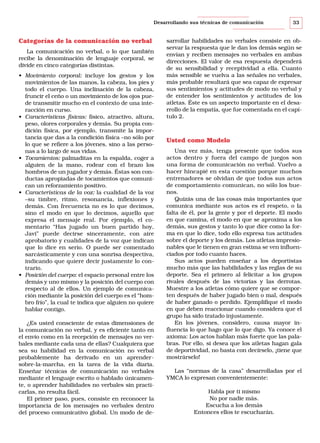 Desarrollando sus técnicas de comunicación

Categorías de la comunicación no verbal
La comunicación no verbal, o lo que también
recibe la denominación de lenguaje corporal, se
divide en cinco categorías distintas.
• Movimiento corporal: incluye los gestos y los
movimientos de las manos, la cabeza, los pies y
todo el cuerpo. Una inclinación de la cabeza,
fruncir el ceño o un movimiento de los ojos puede transmitir mucho en el contexto de una interacción en curso.
• Características físicas: físico, atractivo, altura,
peso, olores corporales y demás. Su propia condición física, por ejemplo, transmite la importancia que das a la condición física –no sólo por
lo que se refiere a los jóvenes, sino a las personas a lo largo de sus vidas.
• Tocamientos: palmaditas en la espalda, coger a
alguien de la mano, rodear con el brazo los
hombros de un jugador y demás. Éstas son conductas apropiadas de tocamientos que comunican un reforzamiento positivo.
• Características de la voz: la cualidad de la voz
–su timbre, ritmo, resonancia, inflexiones y
demás. Con frecuencia no es lo que decimos,
sino el modo en que lo decimos, aquello que
expresa el mensaje real. Por ejemplo, el comentario “Has jugado un buen partido hoy,
Javi” puede decirse sinceramente, con aire
aprobatorio y cualidades de la voz que indican
que lo dice en serio. O puede ser comentado
sarcásticamente y con una sonrisa despectiva,
indicando que quiere decir justamente lo contrario.
• Posición del cuerpo: el espacio personal entre los
demás y uno mismo y la posición del cuerpo con
respecto al de ellos. Un ejemplo de comunicación mediante la posición del cuerpo es el “hombro frío”, la cual te indica que alguien no quiere
hablar contigo.
¿Es usted consciente de estas dimensiones de
la comunicación no verbal, y es eficiente tanto en
el envío como en la recepción de mensajes no verbales mediante cada una de ellas? Cualquiera que
sea su habilidad en la comunicación no verbal
probablemente ha derivado en un aprendersobre-la-marcha, en la tarea de la vida diaria.
Enseñar técnicas de comunicación no verbales
mediante el lenguaje escrito o hablado únicamente, o aprender habilidades no verbales sin practicarlas, no resulta fácil.
El primer paso, pues, consiste en reconocer la
importancia de los mensajes no verbales dentro
del proceso comunicativo global. Un modo de de-

33

sarrollar habilidades no verbales consiste en observar la respuesta que le dan los demás según se
envían y reciben mensajes no verbales en ambas
direcciones. El valor de esa respuesta dependerá
de su sensibilidad y receptividad a ella. Cuanto
más sensible se vuelva a las señales no verbales,
más probable resultará que sea capaz de expresar
sus sentimientos y actitudes de modo no verbal y
de entender los sentimientos y actitudes de los
atletas. Éste es un aspecto importante en el desarrollo de la empatía, que fue comentada en el capítulo 2.

Usted como Modelo
Una vez más, tenga presente que todos sus
actos dentro y fuera del campo de juegos son
una forma de comunicación no verbal. Vuelvo a
hacer hincapié en esta cuestión porque muchos
entrenadores se olvidan de que todos sus actos
de comportamiento comunican, no sólo los buenos.
Quizás una de las cosas más importantes que
comunica mediante sus actos es el respeto, o la
falta de él, por la gente y por el deporte. El modo
en que camina, el modo en que se aproxima a los
demás, sus gestos y tanto lo que dice como la forma en que lo dice, todo ello expresa tus actitudes
sobre el deporte y los demás. Los atletas impresionables que le tienen en gran estima se ven influenciados por todo cuanto haces.
Sus actos pueden enseñar a los deportistas
mucho más que las habilidades y las reglas de su
deporte. Sea el primero al felicitar a los grupos
rivales después de las victorias y las derrotas.
Muestre a los atletas cómo quiere que se comporten después de haber jugado bien o mal, después
de haber ganado o perdido. Ejemplifique el modo
en que deben reaccionar cuando considera que el
grupo ha sido tratado injustamente.
En los jóvenes, considero, causa mayor influencia lo que hago que lo que digo. Ya conoce el
axioma: Los actos hablan más fuerte que las palabras. Por ello, si desea que los atletas hagan gala
de deportividad, no basta con decírselo, ¡tiene que
mostrárselo!
Las “normas de la casa” desarrolladas por el
YMCA lo expresan convenientemente:
Habla por ti mismo
No por nadie más.
Escucha a los demás
Entonces ellos te escucharán.

 